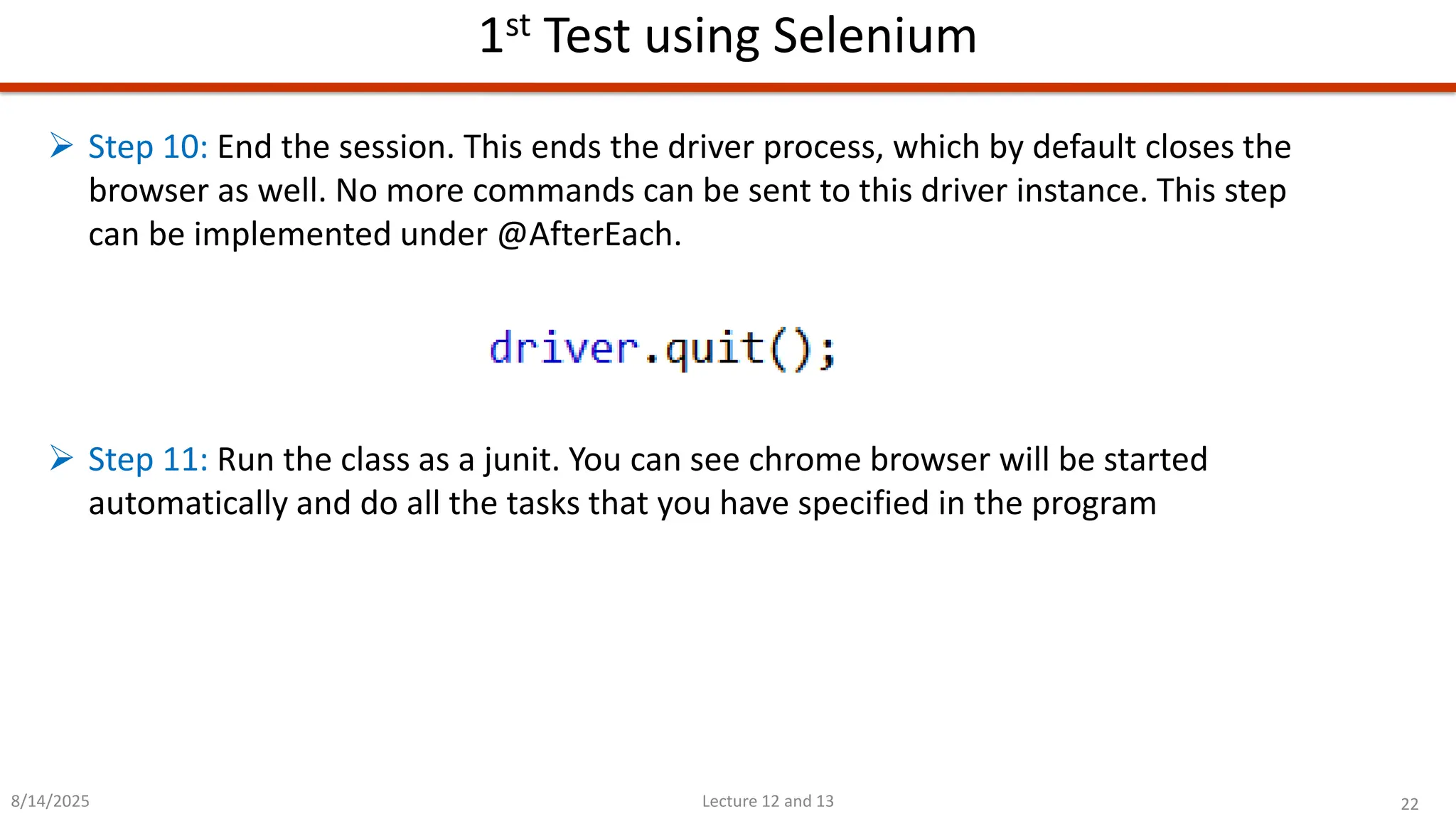 22
Lecture 12 and 13
1st Test using Selenium
8/14/2025
➢ Step 10: End the session. This ends the driver process, which by default closes the
browser as well. No more commands can be sent to this driver instance. This step
can be implemented under @AfterEach.
➢ Step 11: Run the class as a junit. You can see chrome browser will be started
automatically and do all the tasks that you have specified in the program
 