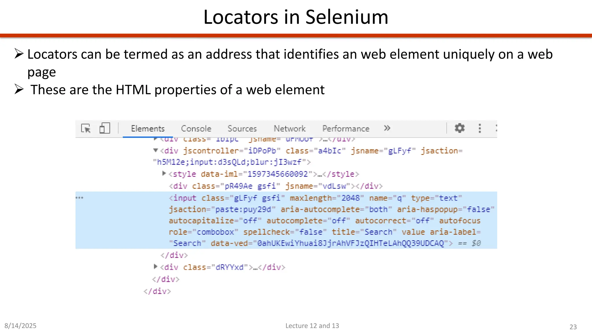 23
Lecture 12 and 13
Locators in Selenium
8/14/2025
➢Locators can be termed as an address that identifies an web element uniquely on a web
page
➢ These are the HTML properties of a web element
 