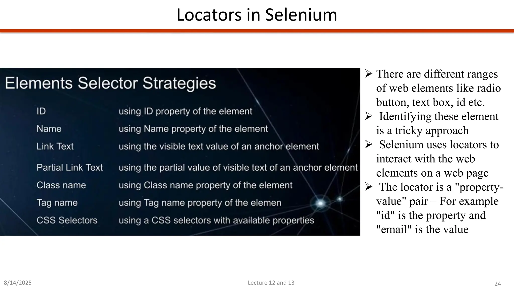 24
Lecture 12 and 13
Locators in Selenium
8/14/2025
➢ There are different ranges
of web elements like radio
button, text box, id etc.
➢ Identifying these element
is a tricky approach
➢ Selenium uses locators to
interact with the web
elements on a web page
➢ The locator is a &quot;property-
value&quot; pair – For example
&quot;id&quot; is the property and
&quot;email&quot; is the value
 