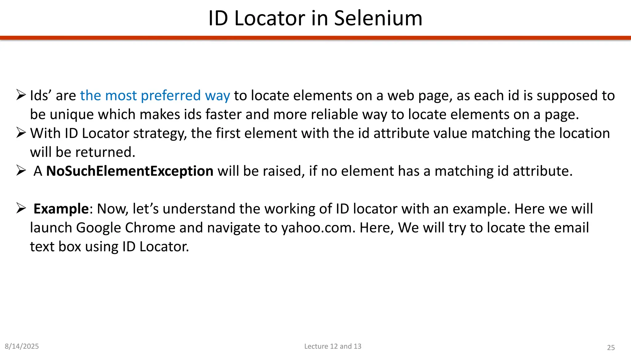 25
Lecture 12 and 13
ID Locator in Selenium
8/14/2025
➢Ids’ are the most preferred way to locate elements on a web page, as each id is supposed to
be unique which makes ids faster and more reliable way to locate elements on a page.
➢With ID Locator strategy, the first element with the id attribute value matching the location
will be returned.
➢ A NoSuchElementException will be raised, if no element has a matching id attribute.
➢ Example: Now, let’s understand the working of ID locator with an example. Here we will
launch Google Chrome and navigate to yahoo.com. Here, We will try to locate the email
text box using ID Locator.
 