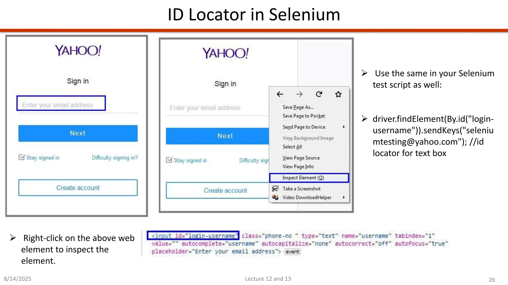 26
Lecture 12 and 13
ID Locator in Selenium
8/14/2025
➢ Right-click on the above web
element to inspect the
element.
➢ Use the same in your Selenium
test script as well:
➢ driver.findElement(By.id(&quot;login-
username&quot;)).sendKeys(&quot;seleniu
mtesting@yahoo.com&quot;); //id
locator for text box
 