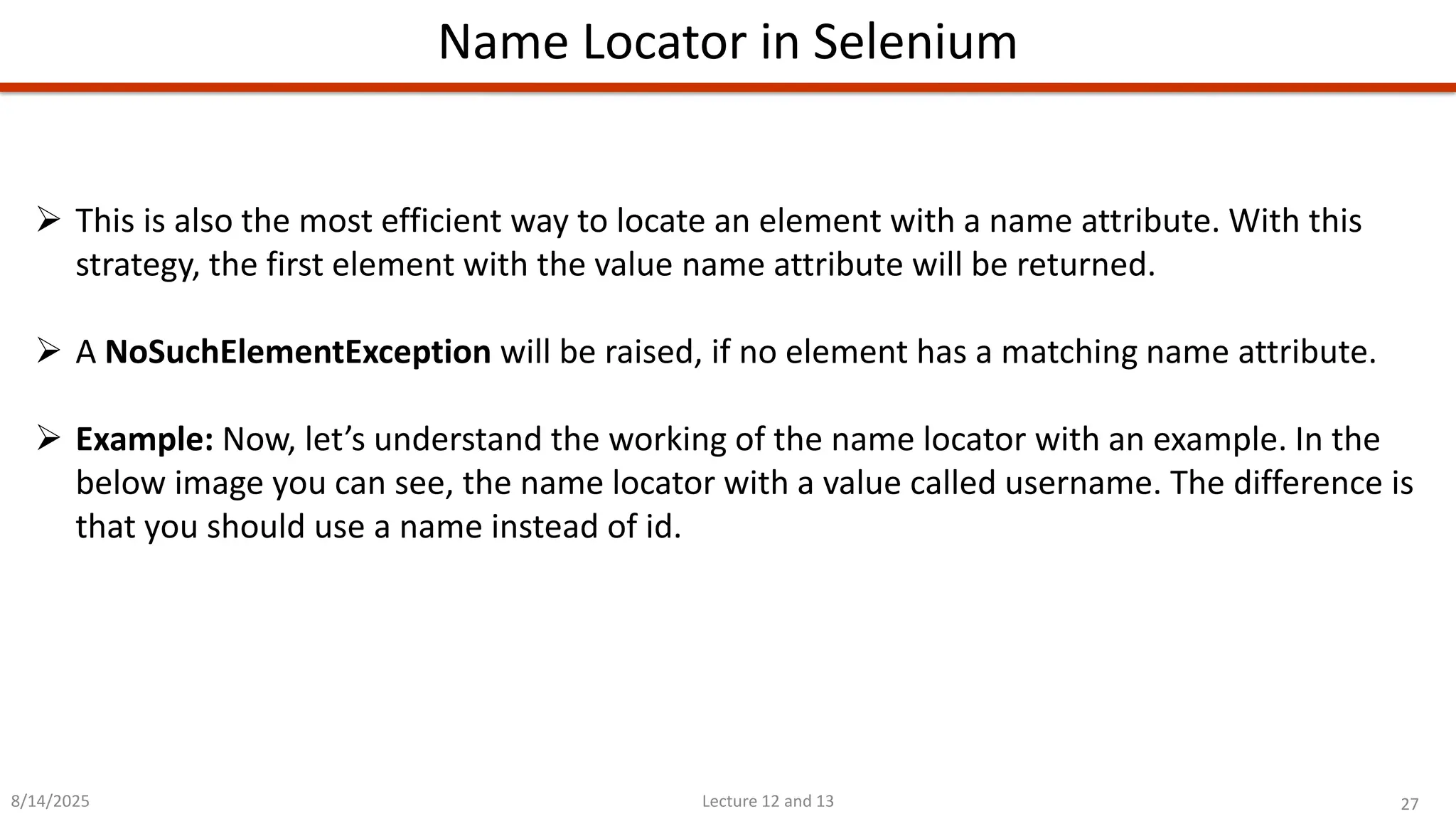 27
Lecture 12 and 13
Name Locator in Selenium
8/14/2025
➢ This is also the most efficient way to locate an element with a name attribute. With this
strategy, the first element with the value name attribute will be returned.
➢ A NoSuchElementException will be raised, if no element has a matching name attribute.
➢ Example: Now, let’s understand the working of the name locator with an example. In the
below image you can see, the name locator with a value called username. The difference is
that you should use a name instead of id.
 
