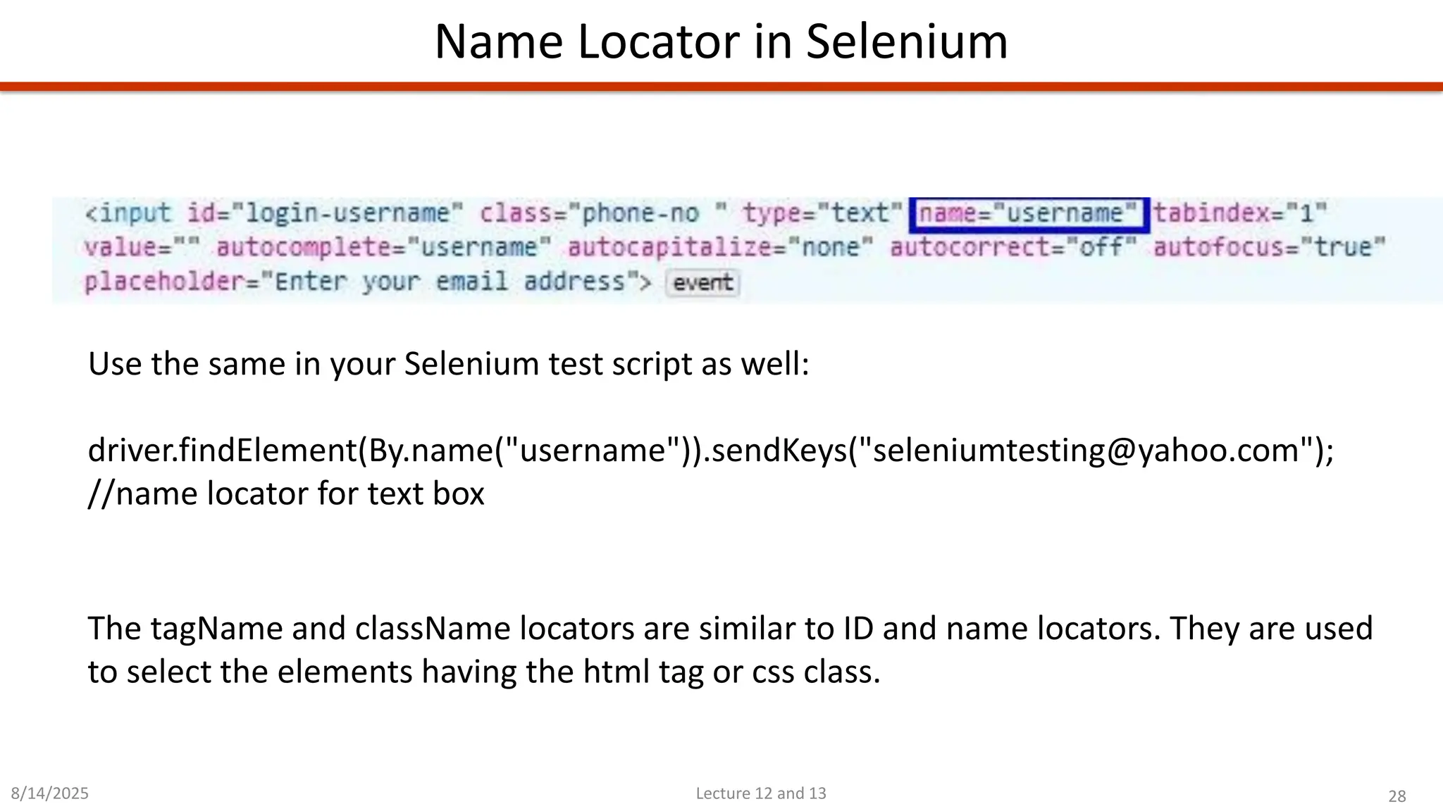 28
Lecture 12 and 13
Name Locator in Selenium
8/14/2025
Use the same in your Selenium test script as well:
driver.findElement(By.name(&quot;username&quot;)).sendKeys(&quot;seleniumtesting@yahoo.com&quot;);
//name locator for text box
The tagName and className locators are similar to ID and name locators. They are used
to select the elements having the html tag or css class.
 