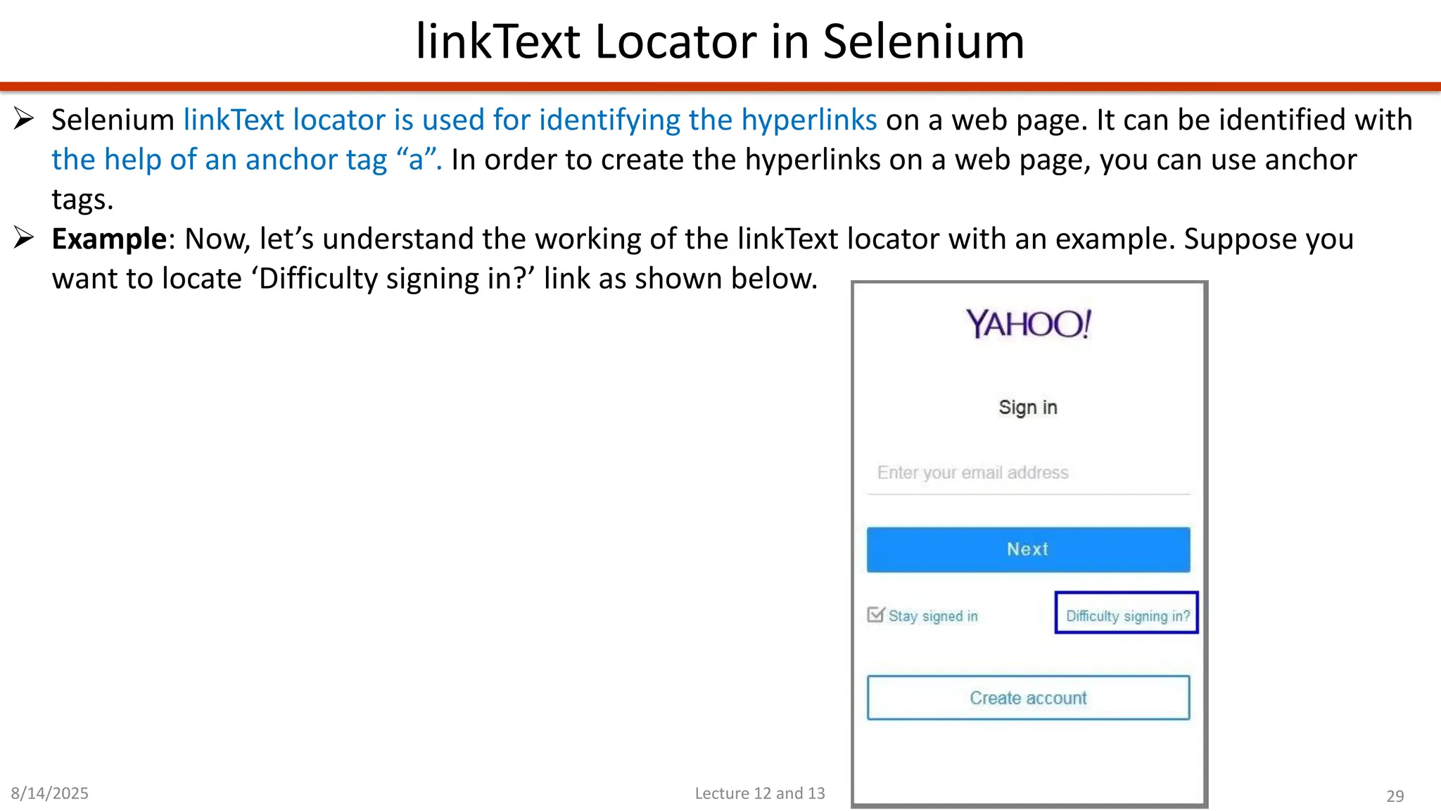 29
Lecture 12 and 13
linkText Locator in Selenium
8/14/2025
➢ Selenium linkText locator is used for identifying the hyperlinks on a web page. It can be identified with
the help of an anchor tag “a”. In order to create the hyperlinks on a web page, you can use anchor
tags.
➢ Example: Now, let’s understand the working of the linkText locator with an example. Suppose you
want to locate ‘Difficulty signing in?’ link as shown below.
 