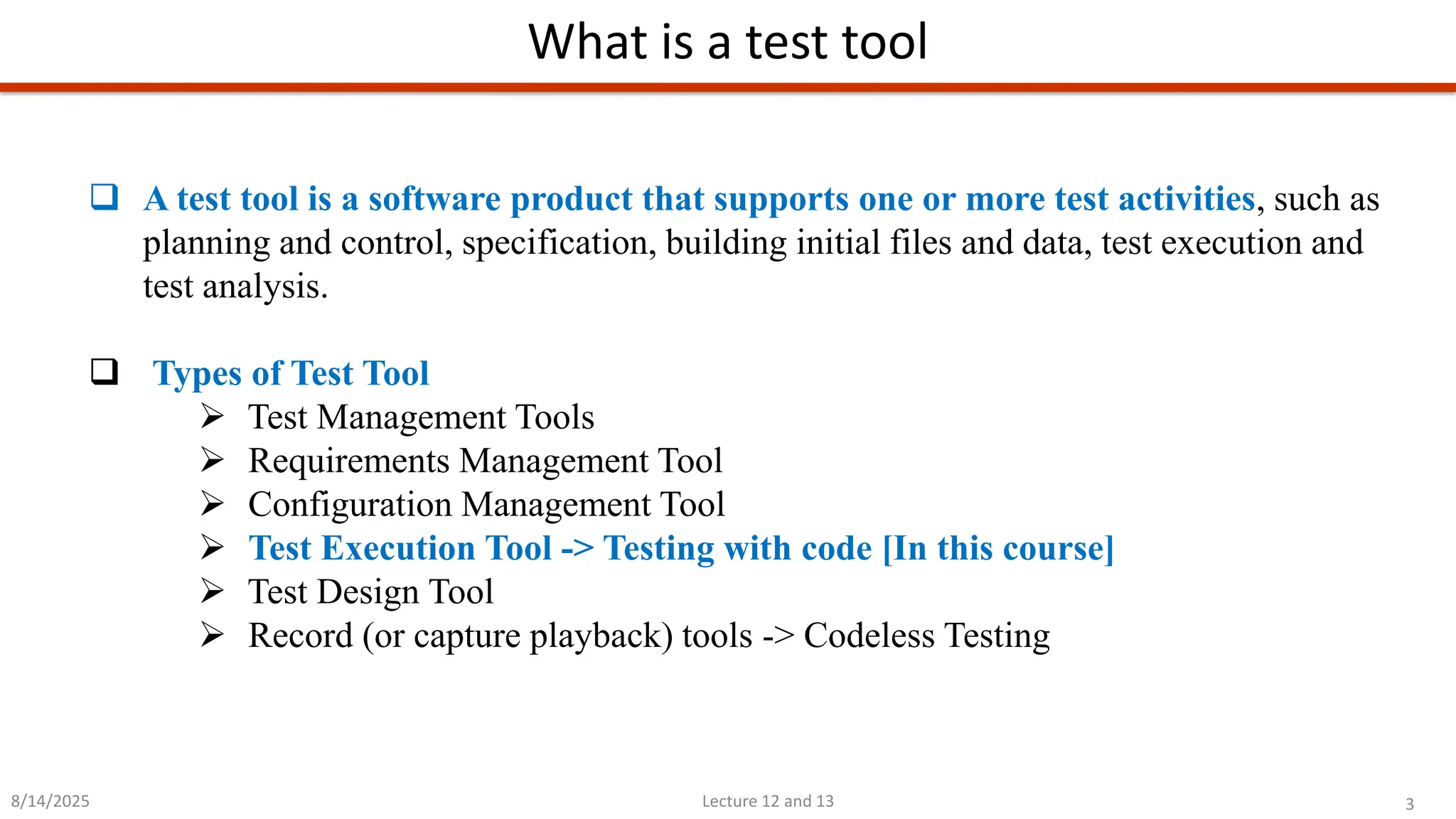 3
Lecture 12 and 13
What is a test tool
8/14/2025
❑ A test tool is a software product that supports one or more test activities, such as
planning and control, specification, building initial files and data, test execution and
test analysis.
❑ Types of Test Tool
➢ Test Management Tools
➢ Requirements Management Tool
➢ Configuration Management Tool
➢ Test Execution Tool -&gt; Testing with code [In this course]
➢ Test Design Tool
➢ Record (or capture playback) tools -&gt; Codeless Testing
 