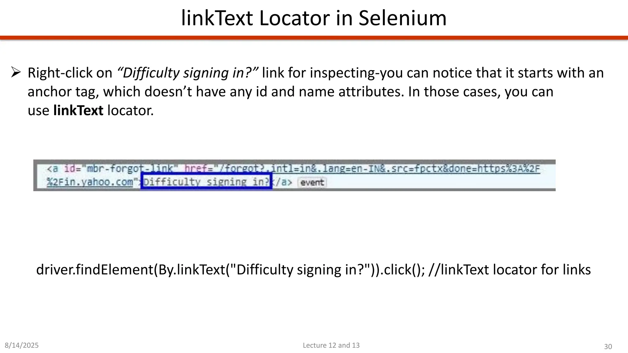 30
Lecture 12 and 13
linkText Locator in Selenium
8/14/2025
➢ Right-click on “Difficulty signing in?” link for inspecting-you can notice that it starts with an
anchor tag, which doesn’t have any id and name attributes. In those cases, you can
use linkText locator.
driver.findElement(By.linkText(&quot;Difficulty signing in?&quot;)).click(); //linkText locator for links
 