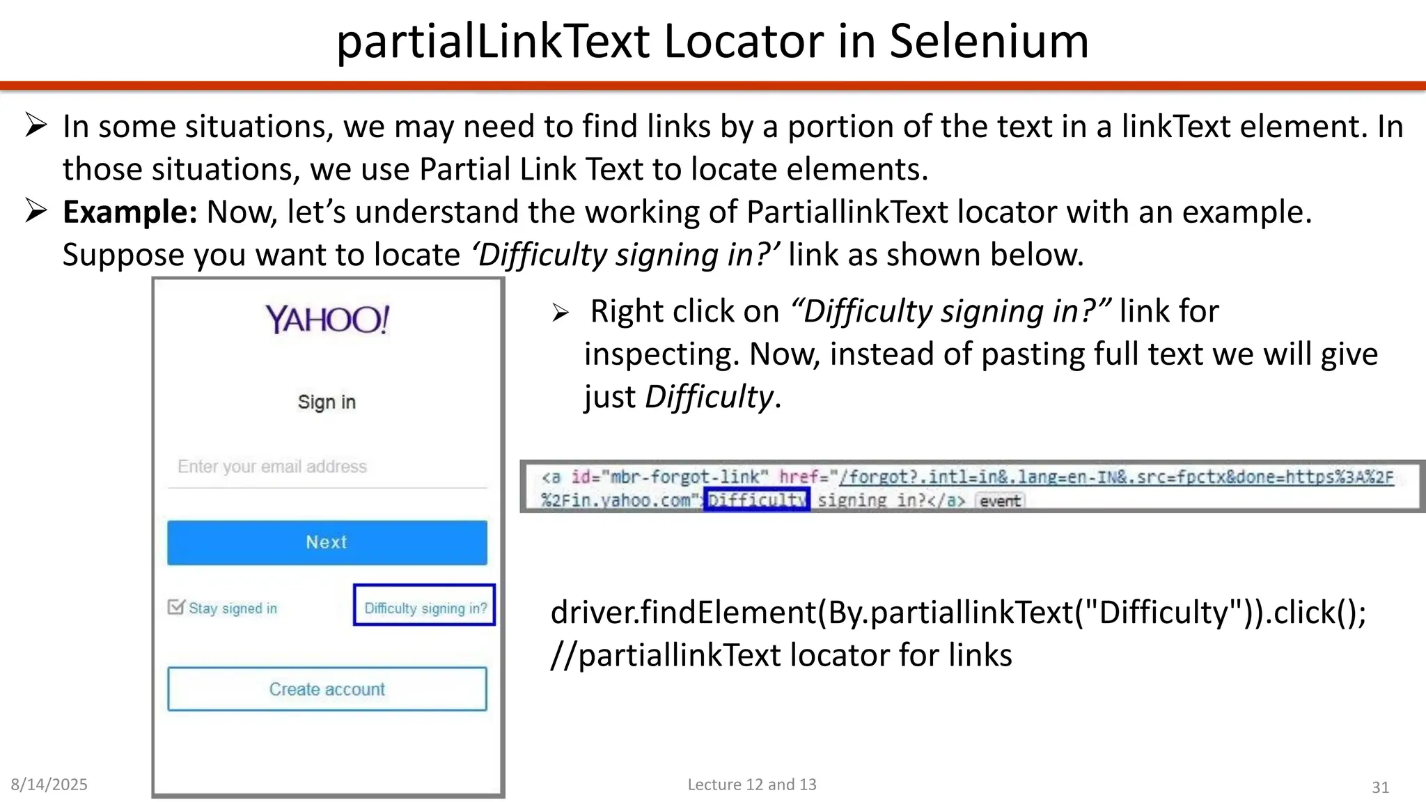 31
Lecture 12 and 13
partialLinkText Locator in Selenium
8/14/2025
➢ In some situations, we may need to find links by a portion of the text in a linkText element. In
those situations, we use Partial Link Text to locate elements.
➢ Example: Now, let’s understand the working of PartiallinkText locator with an example.
Suppose you want to locate ‘Difficulty signing in?’ link as shown below.
➢ Right click on “Difficulty signing in?” link for
inspecting. Now, instead of pasting full text we will give
just Difficulty.
driver.findElement(By.partiallinkText(&quot;Difficulty&quot;)).click();
//partiallinkText locator for links
 