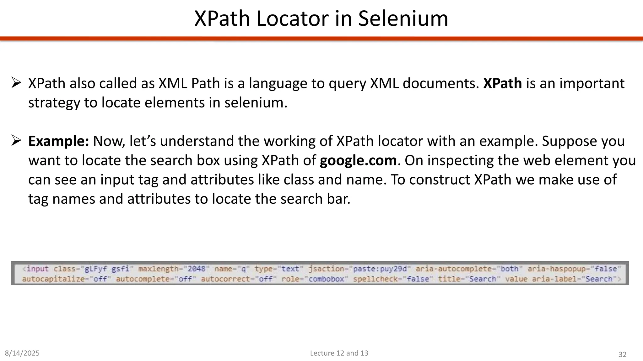 32
Lecture 12 and 13
XPath Locator in Selenium
8/14/2025
➢ XPath also called as XML Path is a language to query XML documents. XPath is an important
strategy to locate elements in selenium.
➢ Example: Now, let’s understand the working of XPath locator with an example. Suppose you
want to locate the search box using XPath of google.com. On inspecting the web element you
can see an input tag and attributes like class and name. To construct XPath we make use of
tag names and attributes to locate the search bar.
 