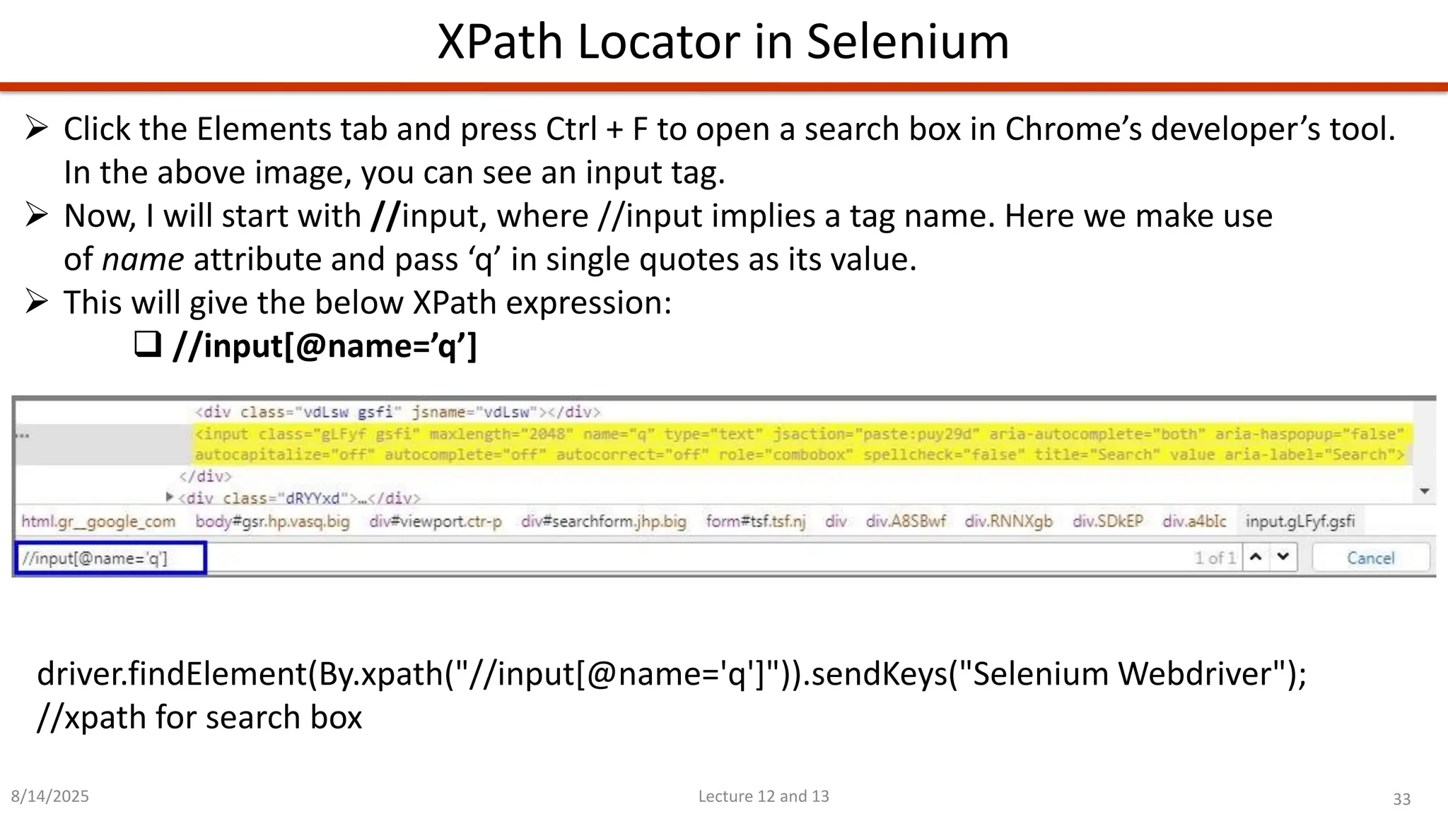 33
Lecture 12 and 13
XPath Locator in Selenium
8/14/2025
➢ Click the Elements tab and press Ctrl + F to open a search box in Chrome’s developer’s tool.
In the above image, you can see an input tag.
➢ Now, I will start with //input, where //input implies a tag name. Here we make use
of name attribute and pass ‘q’ in single quotes as its value.
➢ This will give the below XPath expression:
❑ //input[@name=’q’]
driver.findElement(By.xpath(&quot;//input[@name=&#x27;q&#x27;]&quot;)).sendKeys(&quot;Selenium Webdriver&quot;);
//xpath for search box
 
