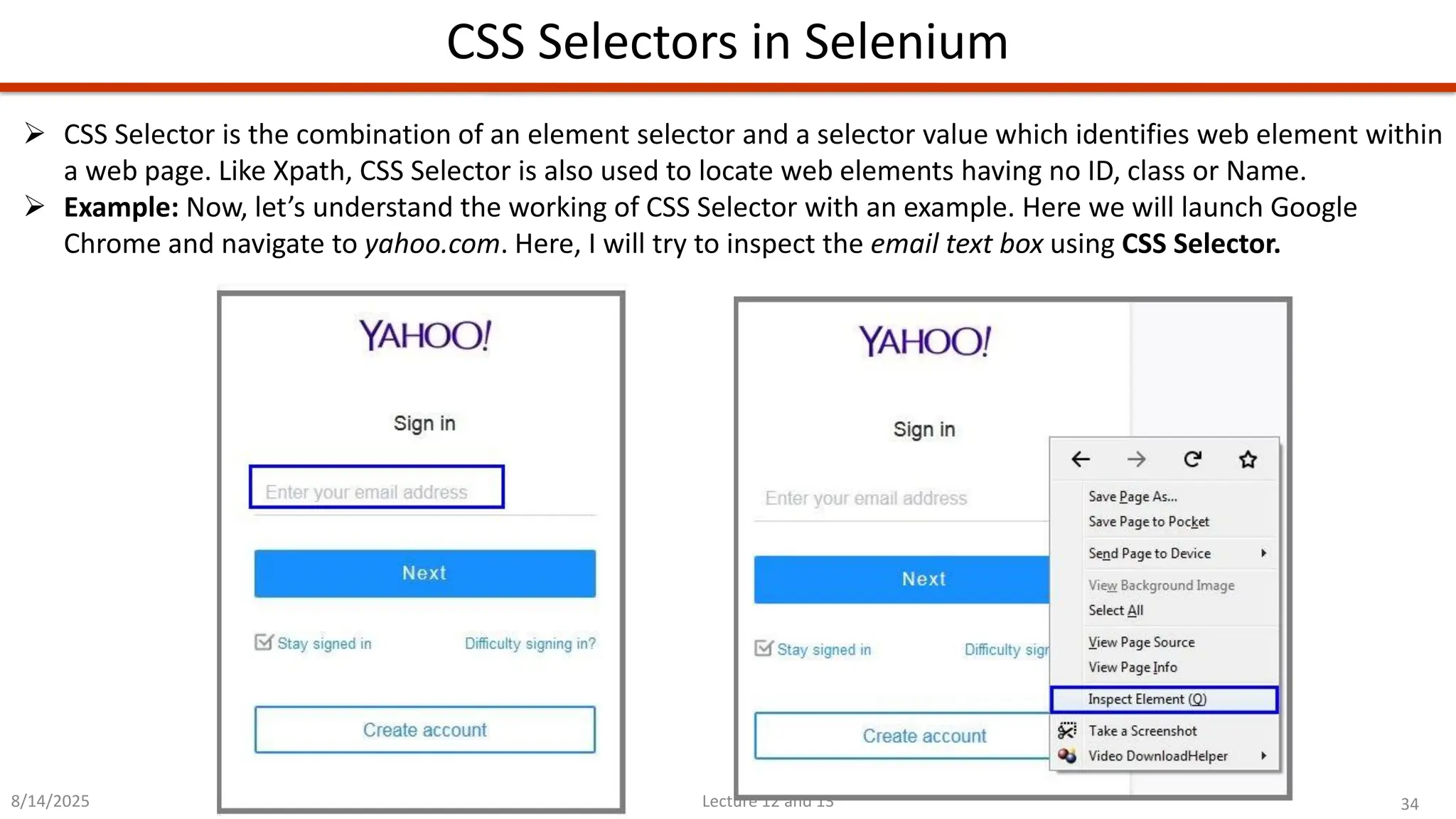 34
Lecture 12 and 13
CSS Selectors in Selenium
8/14/2025
➢ CSS Selector is the combination of an element selector and a selector value which identifies web element within
a web page. Like Xpath, CSS Selector is also used to locate web elements having no ID, class or Name.
➢ Example: Now, let’s understand the working of CSS Selector with an example. Here we will launch Google
Chrome and navigate to yahoo.com. Here, I will try to inspect the email text box using CSS Selector.
 