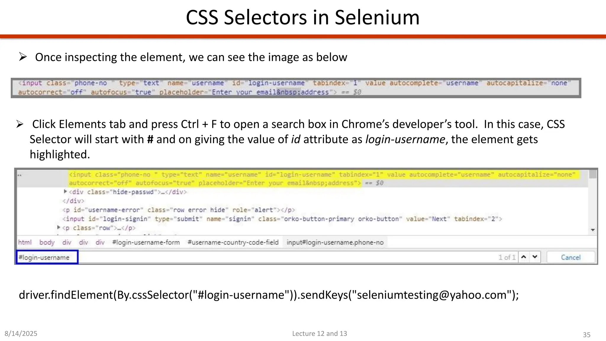 35
Lecture 12 and 13
CSS Selectors in Selenium
8/14/2025
➢ Once inspecting the element, we can see the image as below
➢ Click Elements tab and press Ctrl + F to open a search box in Chrome’s developer’s tool. In this case, CSS
Selector will start with # and on giving the value of id attribute as login-username, the element gets
highlighted.
driver.findElement(By.cssSelector(&quot;#login-username&quot;)).sendKeys(&quot;seleniumtesting@yahoo.com&quot;);
 