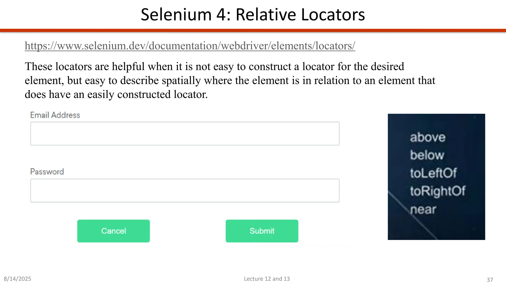 37
Lecture 12 and 13
Selenium 4: Relative Locators
8/14/2025
https://www.selenium.dev/documentation/webdriver/elements/locators/
These locators are helpful when it is not easy to construct a locator for the desired
element, but easy to describe spatially where the element is in relation to an element that
does have an easily constructed locator.
 