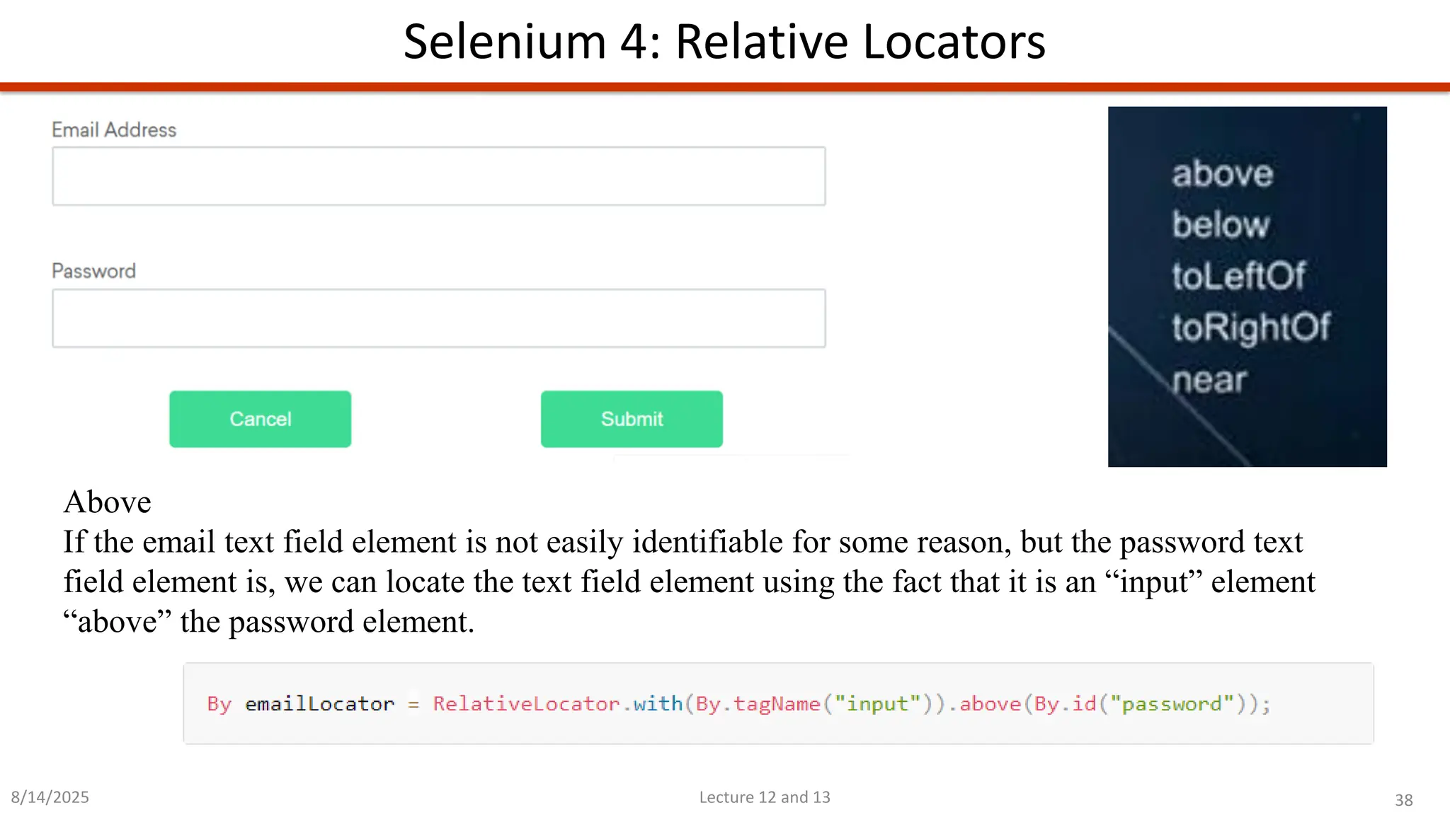 38
Lecture 12 and 13
Selenium 4: Relative Locators
8/14/2025
Above
If the email text field element is not easily identifiable for some reason, but the password text
field element is, we can locate the text field element using the fact that it is an “input” element
“above” the password element.
 