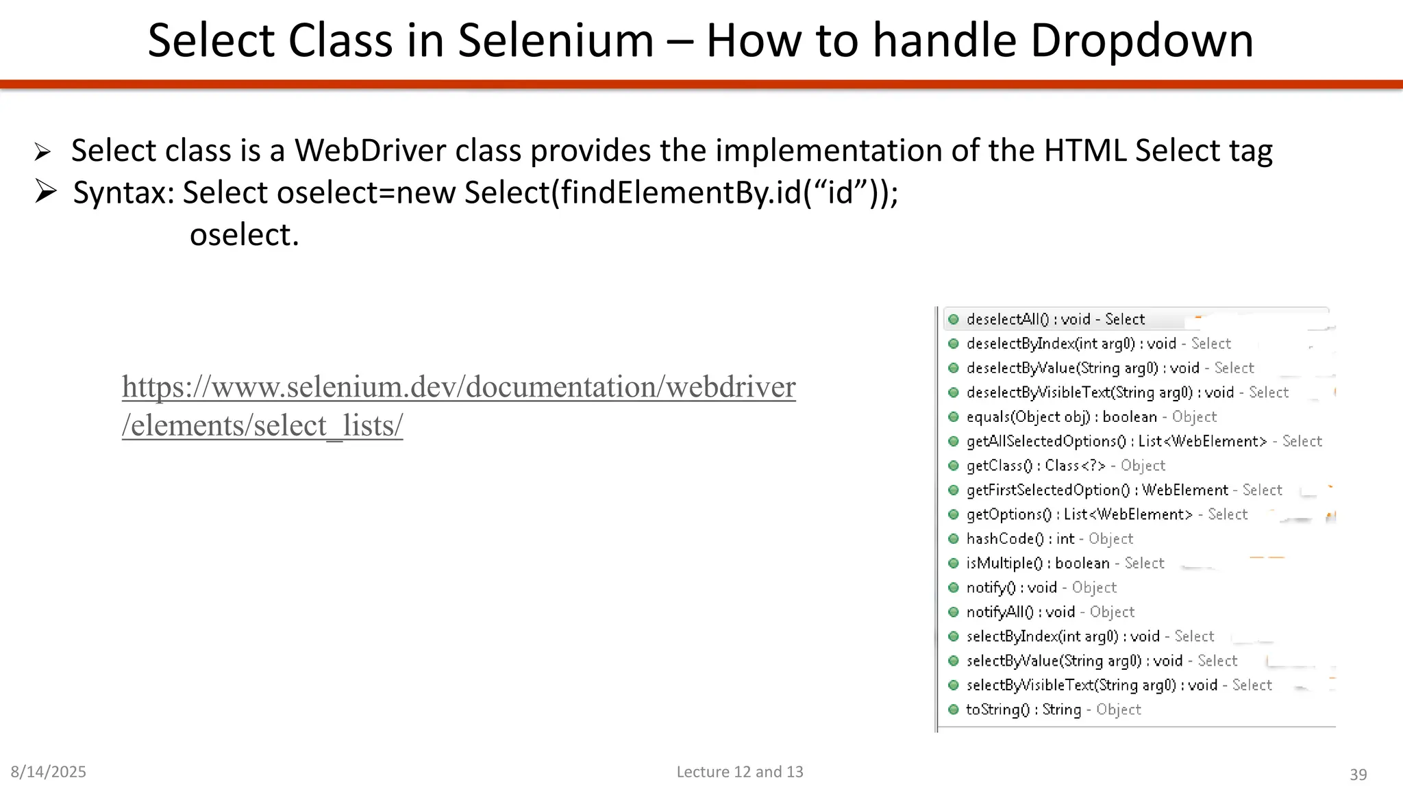 39
Lecture 12 and 13
Select Class in Selenium – How to handle Dropdown
8/14/2025
➢ Select class is a WebDriver class provides the implementation of the HTML Select tag
➢ Syntax: Select oselect=new Select(findElementBy.id(“id”));
oselect.
https://www.selenium.dev/documentation/webdriver
/elements/select_lists/
 