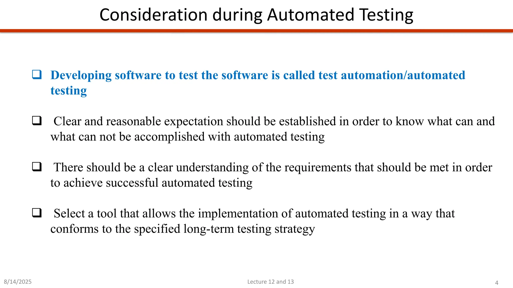 4
Lecture 12 and 13
Consideration during Automated Testing
8/14/2025
❑ Developing software to test the software is called test automation/automated
testing
❑ Clear and reasonable expectation should be established in order to know what can and
what can not be accomplished with automated testing
❑ There should be a clear understanding of the requirements that should be met in order
to achieve successful automated testing
❑ Select a tool that allows the implementation of automated testing in a way that
conforms to the specified long-term testing strategy
 