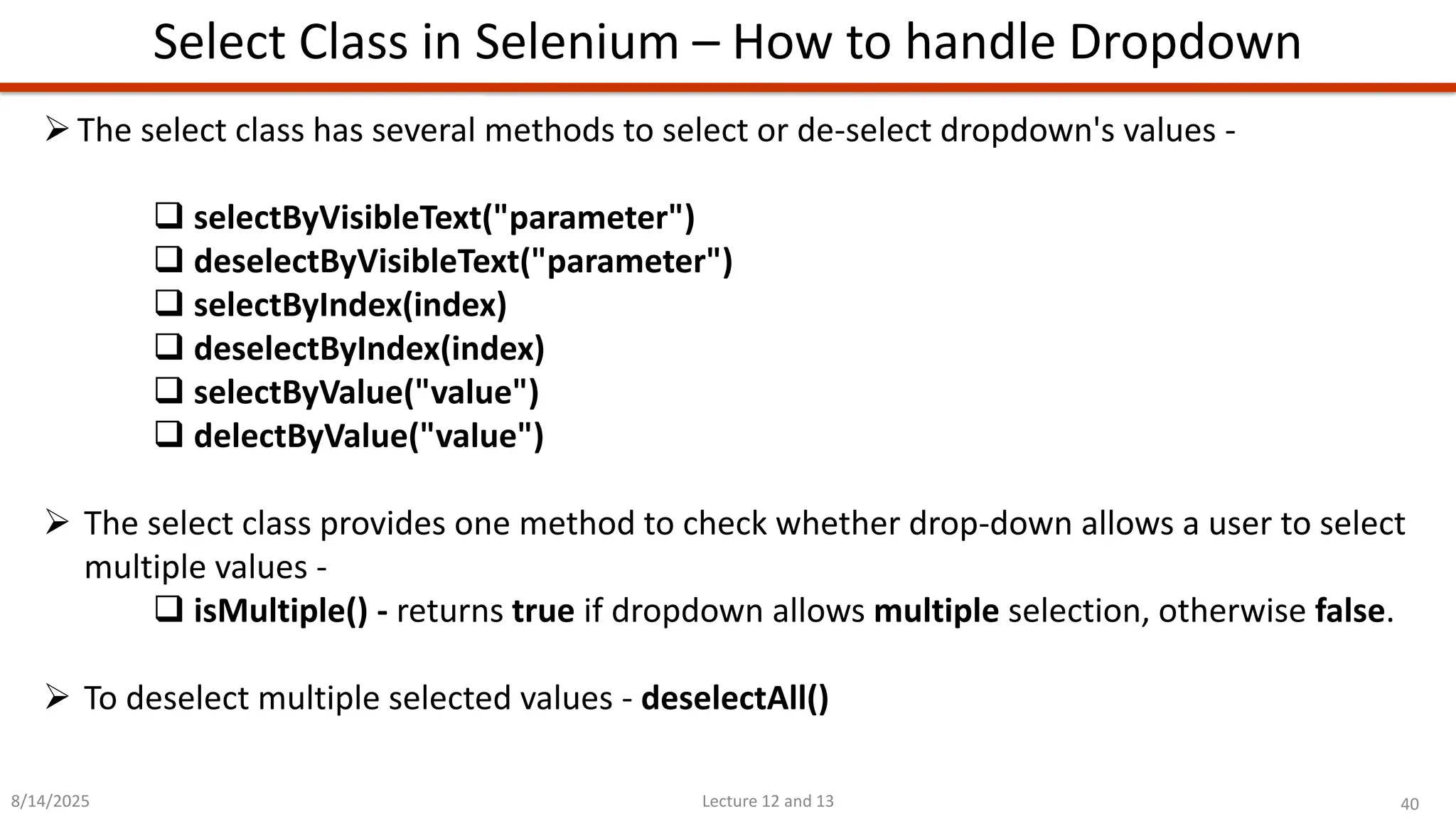40
Lecture 12 and 13
Select Class in Selenium – How to handle Dropdown
8/14/2025
➢The select class has several methods to select or de-select dropdown&#x27;s values -
❑ selectByVisibleText(&quot;parameter&quot;)
❑ deselectByVisibleText(&quot;parameter&quot;)
❑ selectByIndex(index)
❑ deselectByIndex(index)
❑ selectByValue(&quot;value&quot;)
❑ delectByValue(&quot;value&quot;)
➢ The select class provides one method to check whether drop-down allows a user to select
multiple values -
❑ isMultiple() - returns true if dropdown allows multiple selection, otherwise false.
➢ To deselect multiple selected values - deselectAll()
 