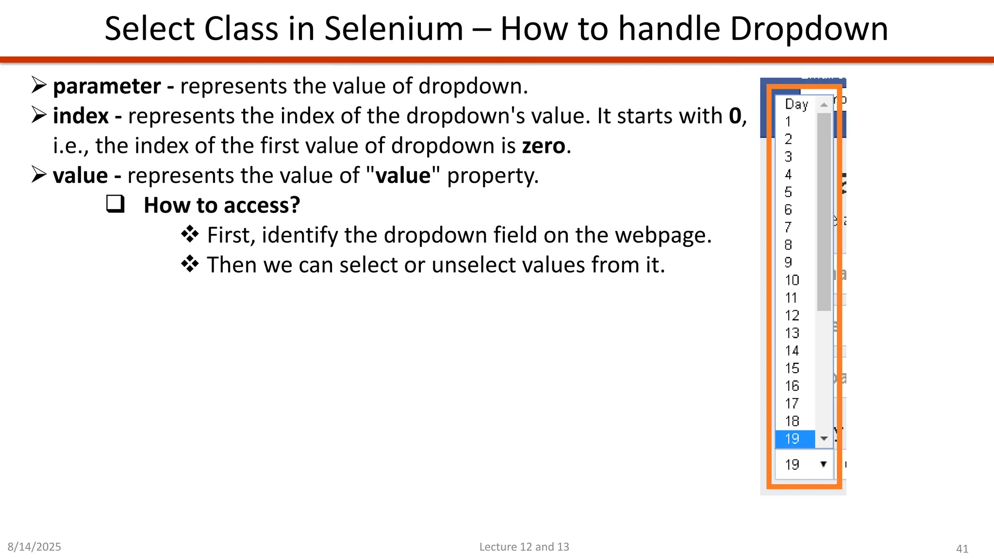 41
Lecture 12 and 13
Select Class in Selenium – How to handle Dropdown
8/14/2025
➢parameter - represents the value of dropdown.
➢index - represents the index of the dropdown&#x27;s value. It starts with 0,
i.e., the index of the first value of dropdown is zero.
➢value - represents the value of &quot;value&quot; property.
❑ How to access?
❖ First, identify the dropdown field on the webpage.
❖ Then we can select or unselect values from it.
 