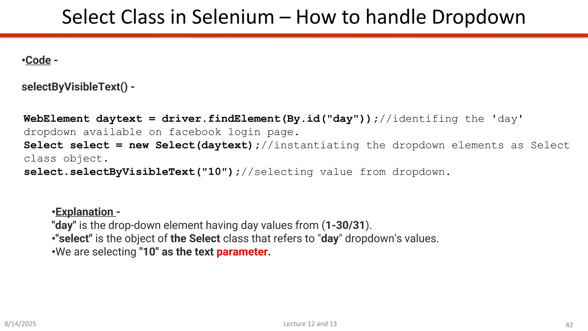 42
Lecture 12 and 13
Select Class in Selenium – How to handle Dropdown
8/14/2025
•Code -
selectByVisibleText() -
WebElement daytext = driver.findElement(By.id(&quot;day&quot;));//identifing the &#x27;day&#x27;
dropdown available on facebook login page.
Select select = new Select(daytext);//instantiating the dropdown elements as Select
class object.
select.selectByVisibleText(&quot;10&quot;);//selecting value from dropdown.
•Explanation -
&quot;day&quot; is the drop-down element having day values from (1-30/31).
•&quot;select&quot; is the object of the Select class that refers to &quot;day&quot; dropdown&#x27;s values.
•We are selecting &quot;10&quot; as the text parameter.
 