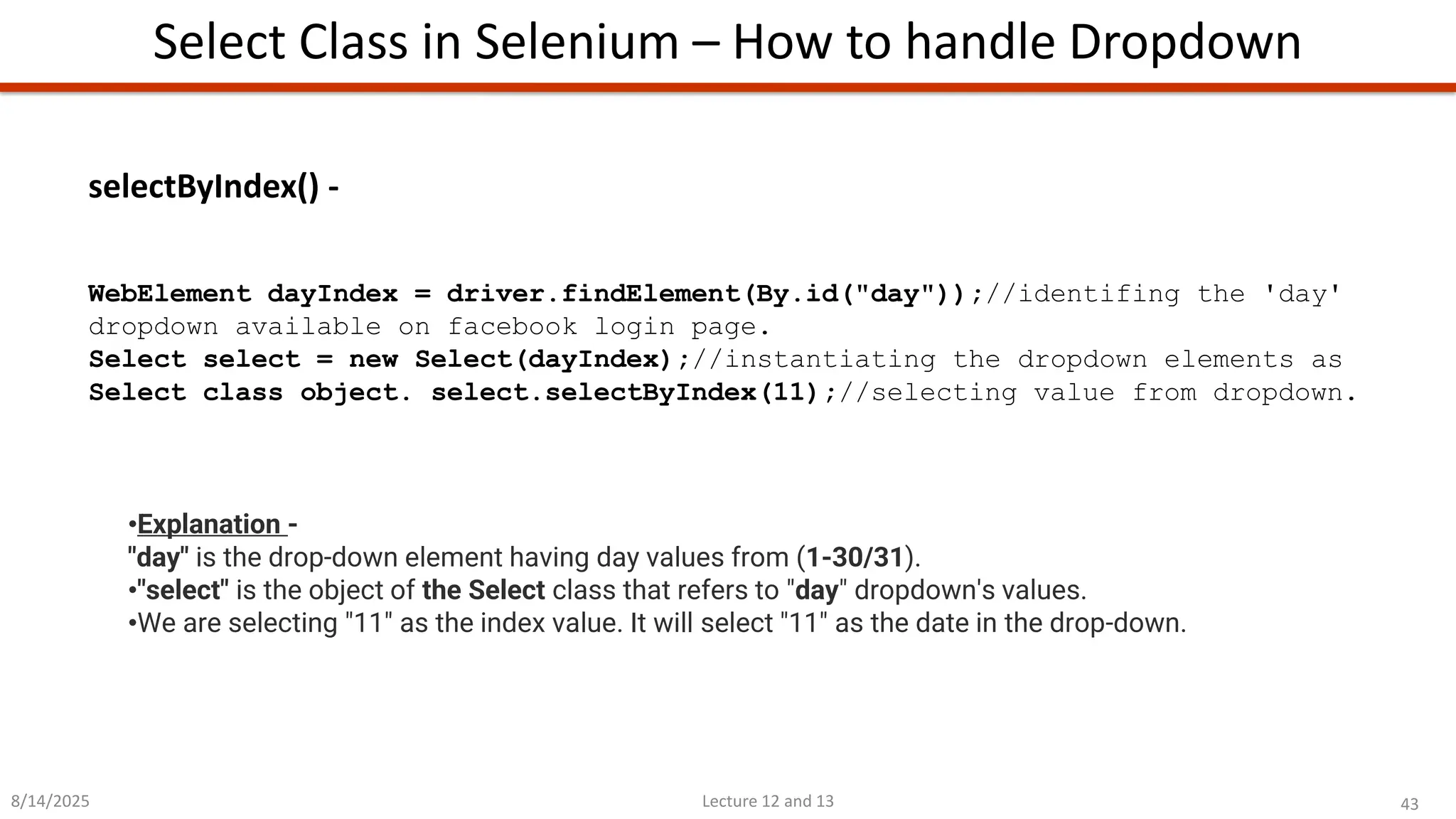 43
Lecture 12 and 13
Select Class in Selenium – How to handle Dropdown
8/14/2025
•Explanation -
&quot;day&quot; is the drop-down element having day values from (1-30/31).
•&quot;select&quot; is the object of the Select class that refers to &quot;day&quot; dropdown&#x27;s values.
•We are selecting &quot;11&quot; as the index value. It will select &quot;11&quot; as the date in the drop-down.
selectByIndex() -
WebElement dayIndex = driver.findElement(By.id(&quot;day&quot;));//identifing the &#x27;day&#x27;
dropdown available on facebook login page.
Select select = new Select(dayIndex);//instantiating the dropdown elements as
Select class object. select.selectByIndex(11);//selecting value from dropdown.
 