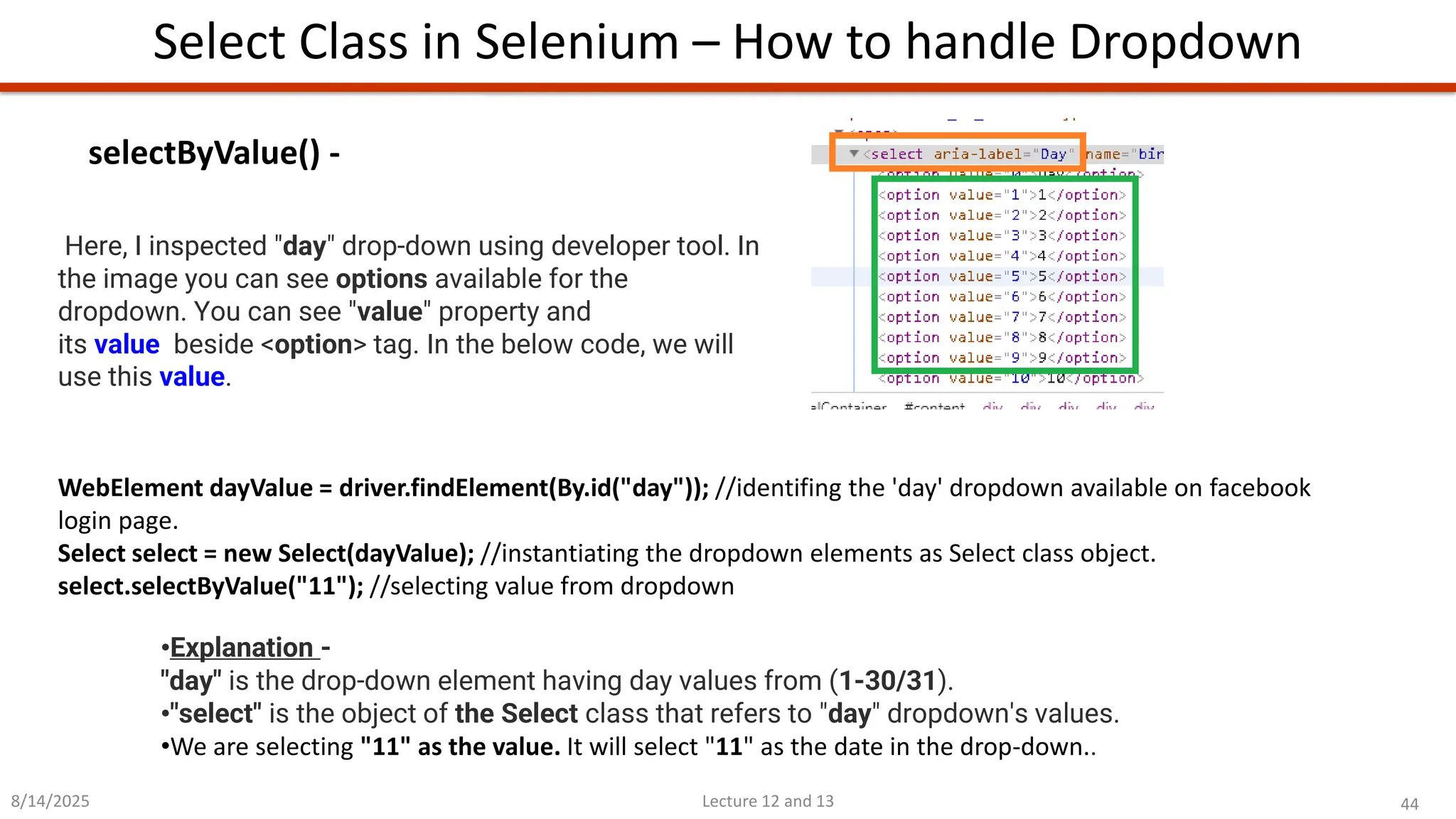 44
Lecture 12 and 13
Select Class in Selenium – How to handle Dropdown
8/14/2025
•Explanation -
&quot;day&quot; is the drop-down element having day values from (1-30/31).
•&quot;select&quot; is the object of the Select class that refers to &quot;day&quot; dropdown&#x27;s values.
•We are selecting &quot;11&quot; as the value. It will select &quot;11&quot; as the date in the drop-down..
selectByValue() -
WebElement dayValue = driver.findElement(By.id(&quot;day&quot;)); //identifing the &#x27;day&#x27; dropdown available on facebook
login page.
Select select = new Select(dayValue); //instantiating the dropdown elements as Select class object.
select.selectByValue(&quot;11&quot;); //selecting value from dropdown
Here, I inspected &quot;day&quot; drop-down using developer tool. In
the image you can see options available for the
dropdown. You can see &quot;value&quot; property and
its value beside &lt;option&gt; tag. In the below code, we will
use this value.
 