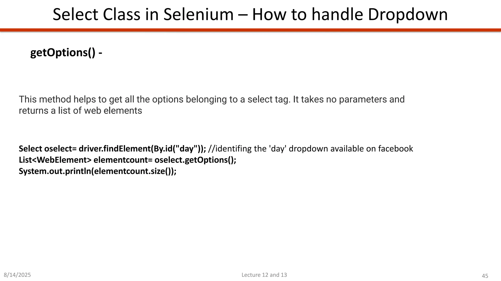 45
Lecture 12 and 13
Select Class in Selenium – How to handle Dropdown
8/14/2025
This method helps to get all the options belonging to a select tag. It takes no parameters and
returns a list of web elements
Select oselect= driver.findElement(By.id(&quot;day&quot;)); //identifing the &#x27;day&#x27; dropdown available on facebook
List&lt;WebElement&gt; elementcount= oselect.getOptions();
System.out.println(elementcount.size());
getOptions() -
 