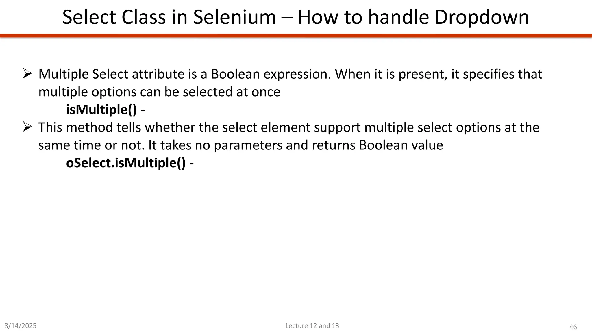 46
Lecture 12 and 13
Select Class in Selenium – How to handle Dropdown
8/14/2025
➢ Multiple Select attribute is a Boolean expression. When it is present, it specifies that
multiple options can be selected at once
isMultiple() -
➢ This method tells whether the select element support multiple select options at the
same time or not. It takes no parameters and returns Boolean value
oSelect.isMultiple() -
 