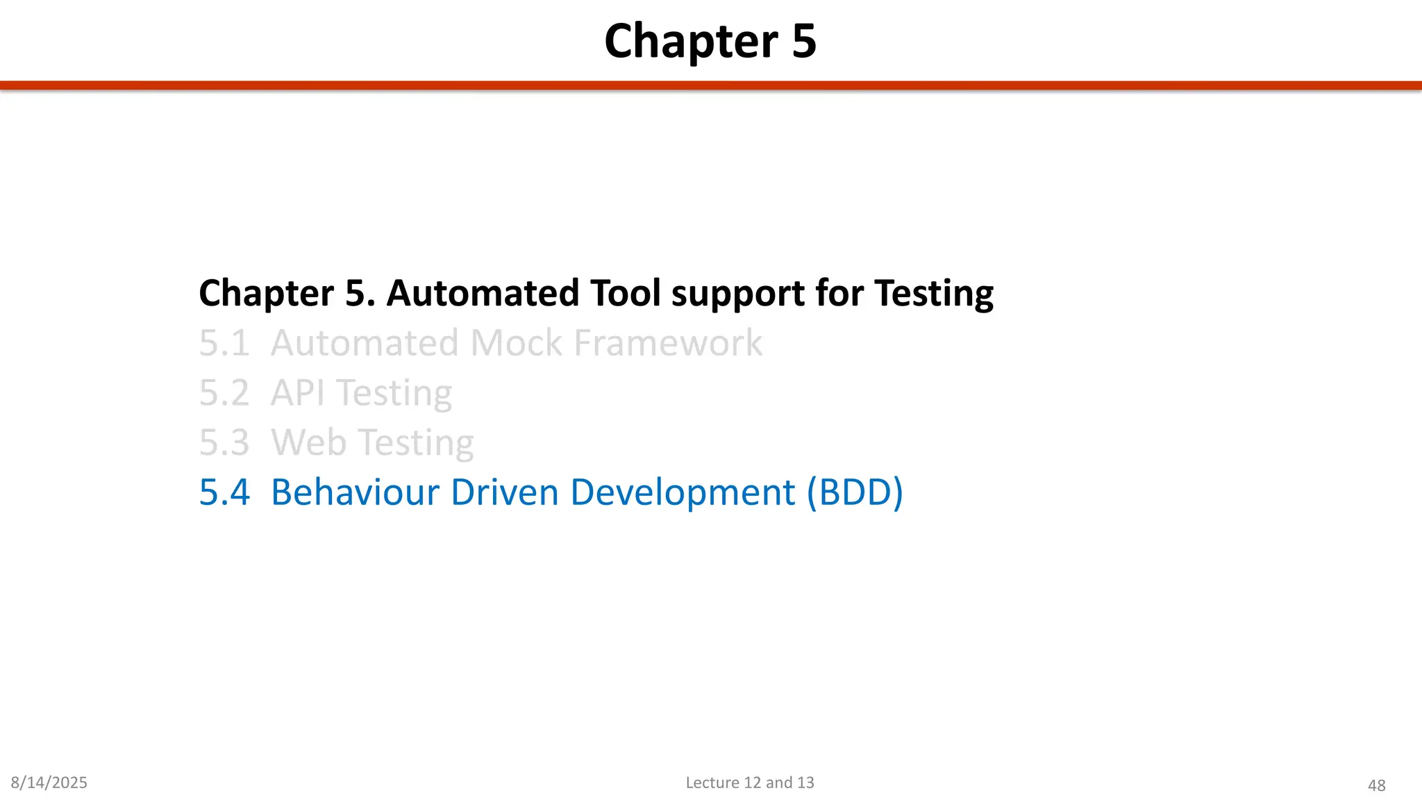 48
Lecture 12 and 13
Chapter 5
8/14/2025
Chapter 5. Automated Tool support for Testing
5.1 Automated Mock Framework
5.2 API Testing
5.3 Web Testing
5.4 Behaviour Driven Development (BDD)
 