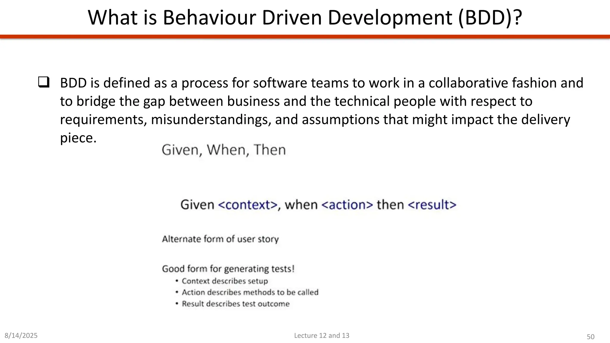 50
Lecture 12 and 13
What is Behaviour Driven Development (BDD)?
8/14/2025
❑ BDD is defined as a process for software teams to work in a collaborative fashion and
to bridge the gap between business and the technical people with respect to
requirements, misunderstandings, and assumptions that might impact the delivery
piece.
 