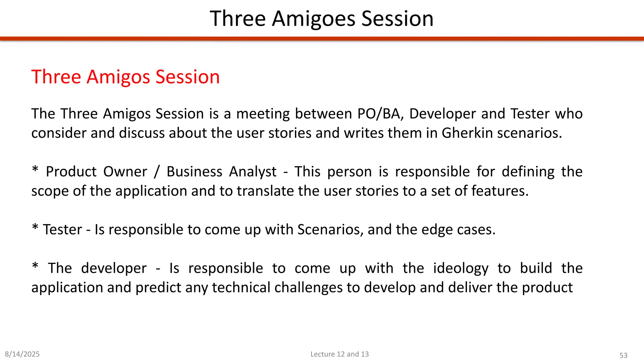 53
Lecture 12 and 13
Three Amigoes Session
8/14/2025
Three Amigos Session
The Three Amigos Session is a meeting between PO/BA, Developer and Tester who
consider and discuss about the user stories and writes them in Gherkin scenarios.
* Product Owner / Business Analyst - This person is responsible for defining the
scope of the application and to translate the user stories to a set of features.
* Tester - Is responsible to come up with Scenarios, and the edge cases.
* The developer - Is responsible to come up with the ideology to build the
application and predict any technical challenges to develop and deliver the product
 