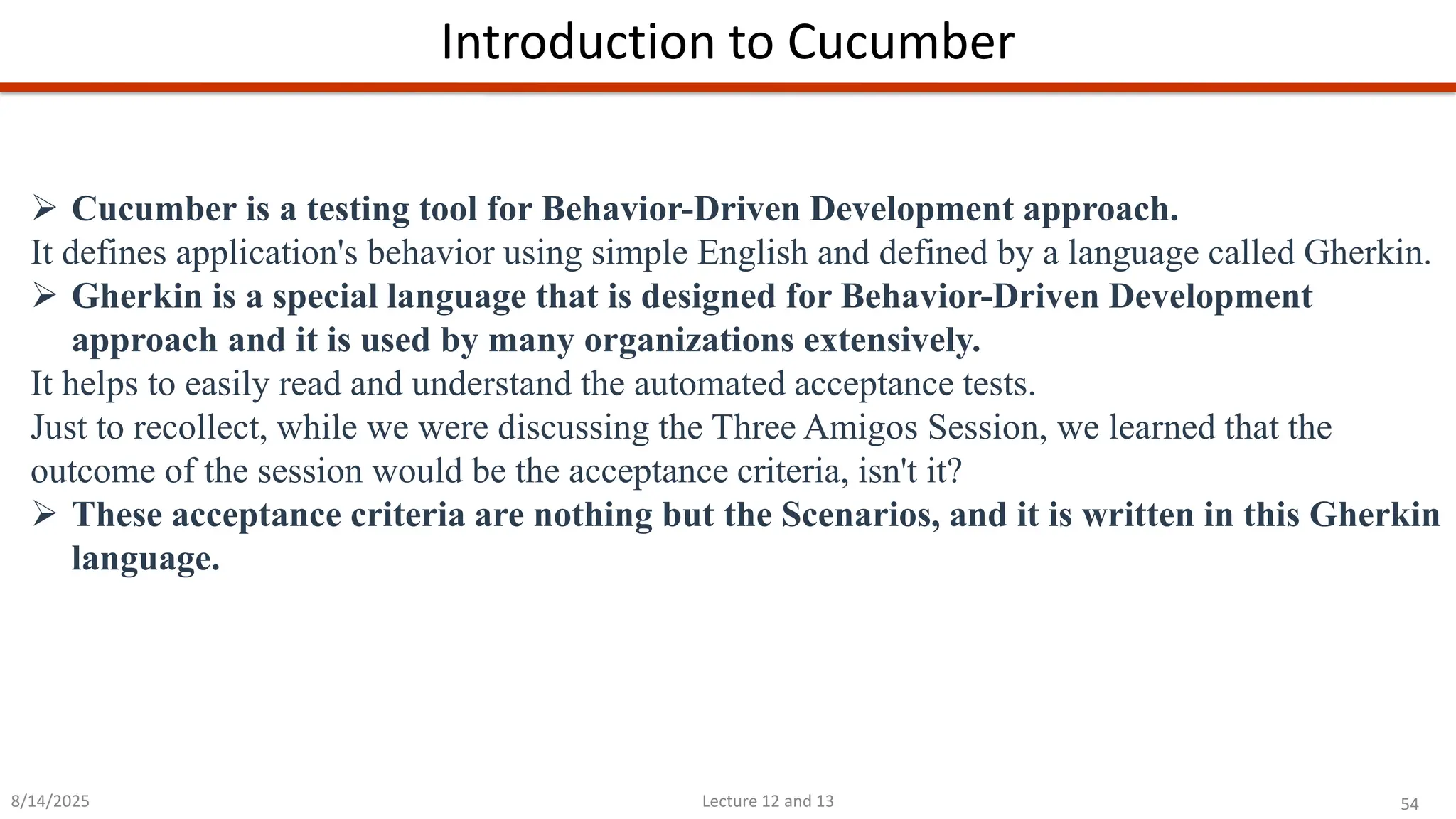 54
Lecture 12 and 13
Introduction to Cucumber
8/14/2025
➢ Cucumber is a testing tool for Behavior-Driven Development approach.
It defines application&#x27;s behavior using simple English and defined by a language called Gherkin.
➢ Gherkin is a special language that is designed for Behavior-Driven Development
approach and it is used by many organizations extensively.
It helps to easily read and understand the automated acceptance tests.
Just to recollect, while we were discussing the Three Amigos Session, we learned that the
outcome of the session would be the acceptance criteria, isn&#x27;t it?
➢ These acceptance criteria are nothing but the Scenarios, and it is written in this Gherkin
language.
 