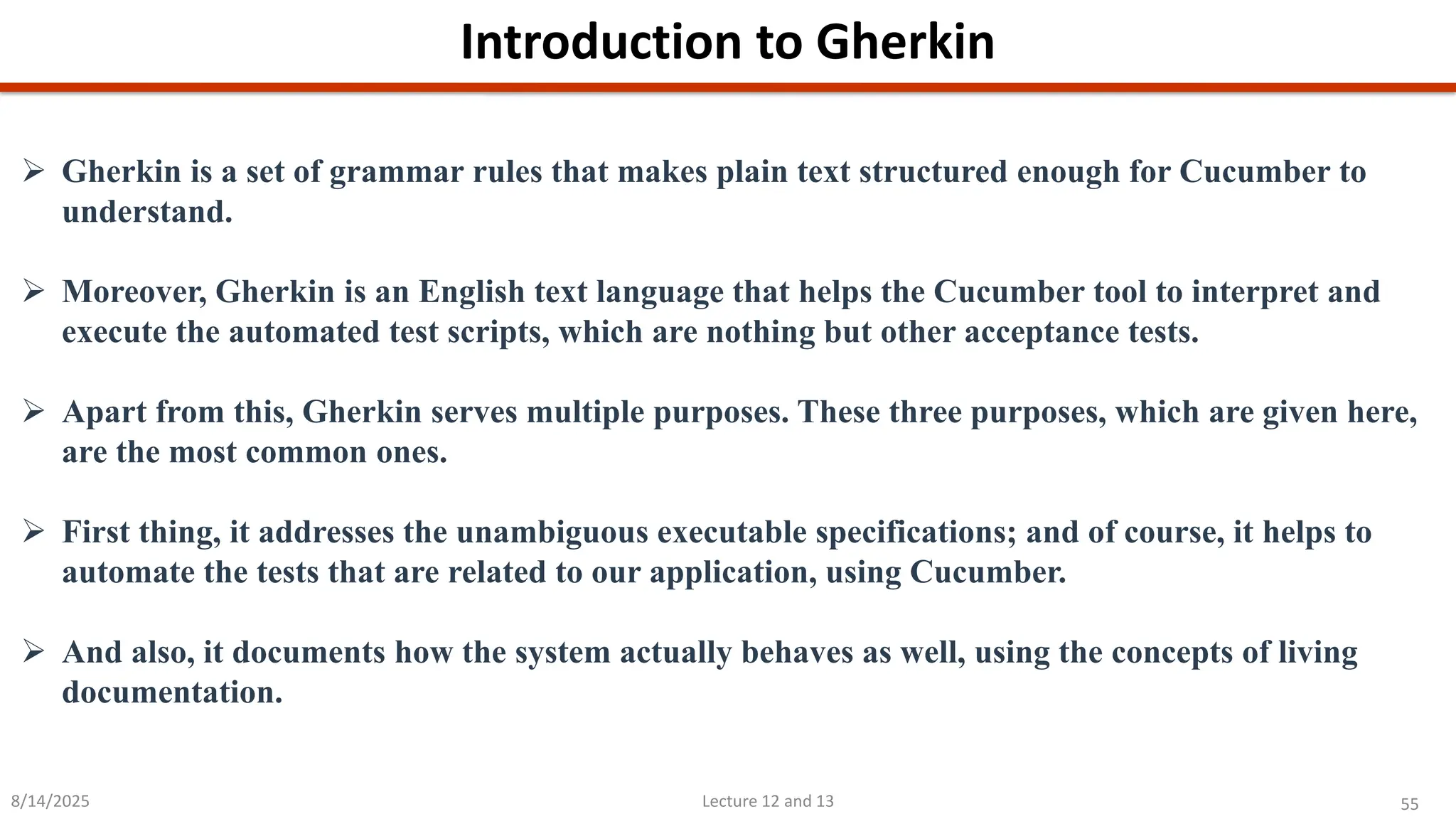55
Lecture 12 and 13
Introduction to Gherkin
8/14/2025
➢ Gherkin is a set of grammar rules that makes plain text structured enough for Cucumber to
understand.
➢ Moreover, Gherkin is an English text language that helps the Cucumber tool to interpret and
execute the automated test scripts, which are nothing but other acceptance tests.
➢ Apart from this, Gherkin serves multiple purposes. These three purposes, which are given here,
are the most common ones.
➢ First thing, it addresses the unambiguous executable specifications; and of course, it helps to
automate the tests that are related to our application, using Cucumber.
➢ And also, it documents how the system actually behaves as well, using the concepts of living
documentation.
 