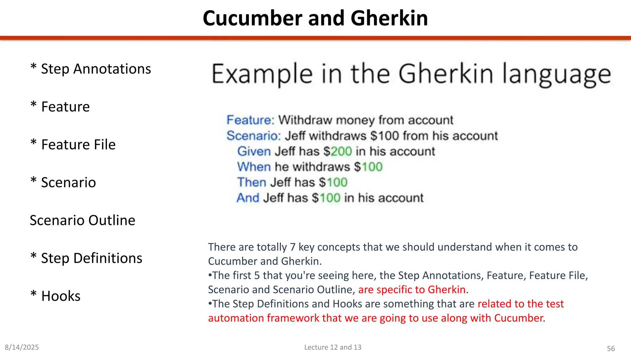 56
Lecture 12 and 13
Cucumber and Gherkin
8/14/2025
There are totally 7 key concepts that we should understand when it comes to
Cucumber and Gherkin.
•The first 5 that you&#x27;re seeing here, the Step Annotations, Feature, Feature File,
Scenario and Scenario Outline, are specific to Gherkin.
•The Step Definitions and Hooks are something that are related to the test
automation framework that we are going to use along with Cucumber.
* Step Annotations
* Feature
* Feature File
* Scenario
Scenario Outline
* Step Definitions
* Hooks
 