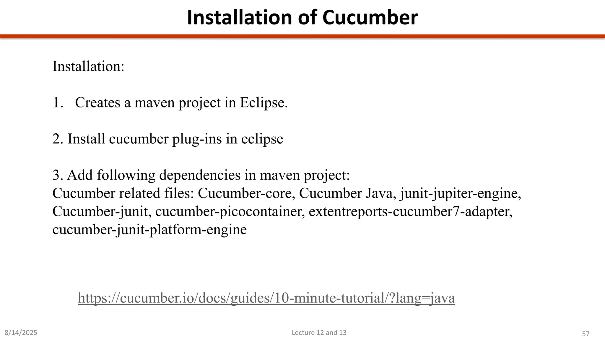 57
Lecture 12 and 13
Installation of Cucumber
8/14/2025
Installation:
1. Creates a maven project in Eclipse.
2. Install cucumber plug-ins in eclipse
3. Add following dependencies in maven project:
Cucumber related files: Cucumber-core, Cucumber Java, junit-jupiter-engine,
Cucumber-junit, cucumber-picocontainer, extentreports-cucumber7-adapter,
cucumber-junit-platform-engine
https://cucumber.io/docs/guides/10-minute-tutorial/?lang=java
 