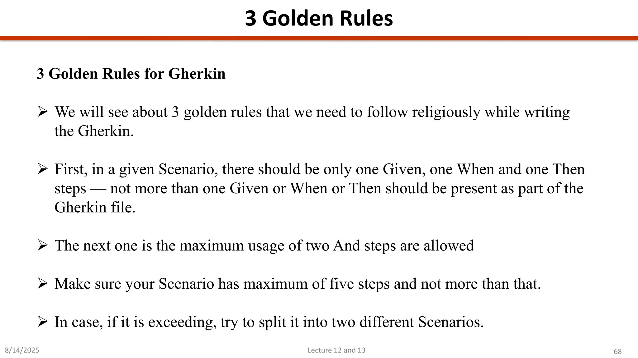68
Lecture 12 and 13
3 Golden Rules
8/14/2025
3 Golden Rules for Gherkin
➢ We will see about 3 golden rules that we need to follow religiously while writing
the Gherkin.
➢ First, in a given Scenario, there should be only one Given, one When and one Then
steps — not more than one Given or When or Then should be present as part of the
Gherkin file.
➢ The next one is the maximum usage of two And steps are allowed
➢ Make sure your Scenario has maximum of five steps and not more than that.
➢ In case, if it is exceeding, try to split it into two different Scenarios.
 