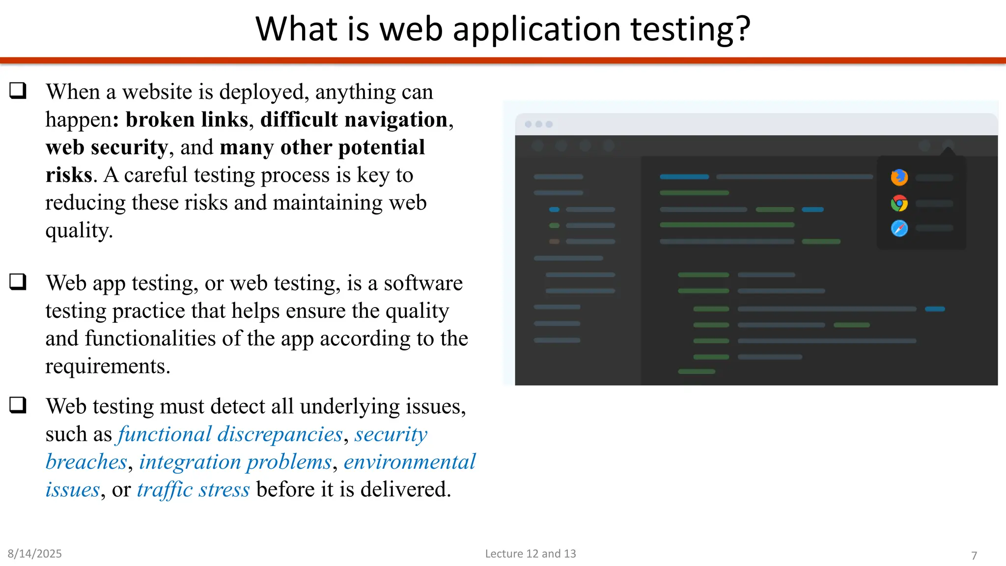 7
Lecture 12 and 13
What is web application testing?
8/14/2025
❑ When a website is deployed, anything can
happen: broken links, difficult navigation,
web security, and many other potential
risks. A careful testing process is key to
reducing these risks and maintaining web
quality.
❑ Web app testing, or web testing, is a software
testing practice that helps ensure the quality
and functionalities of the app according to the
requirements.
❑ Web testing must detect all underlying issues,
such as functional discrepancies, security
breaches, integration problems, environmental
issues, or traffic stress before it is delivered.
 
