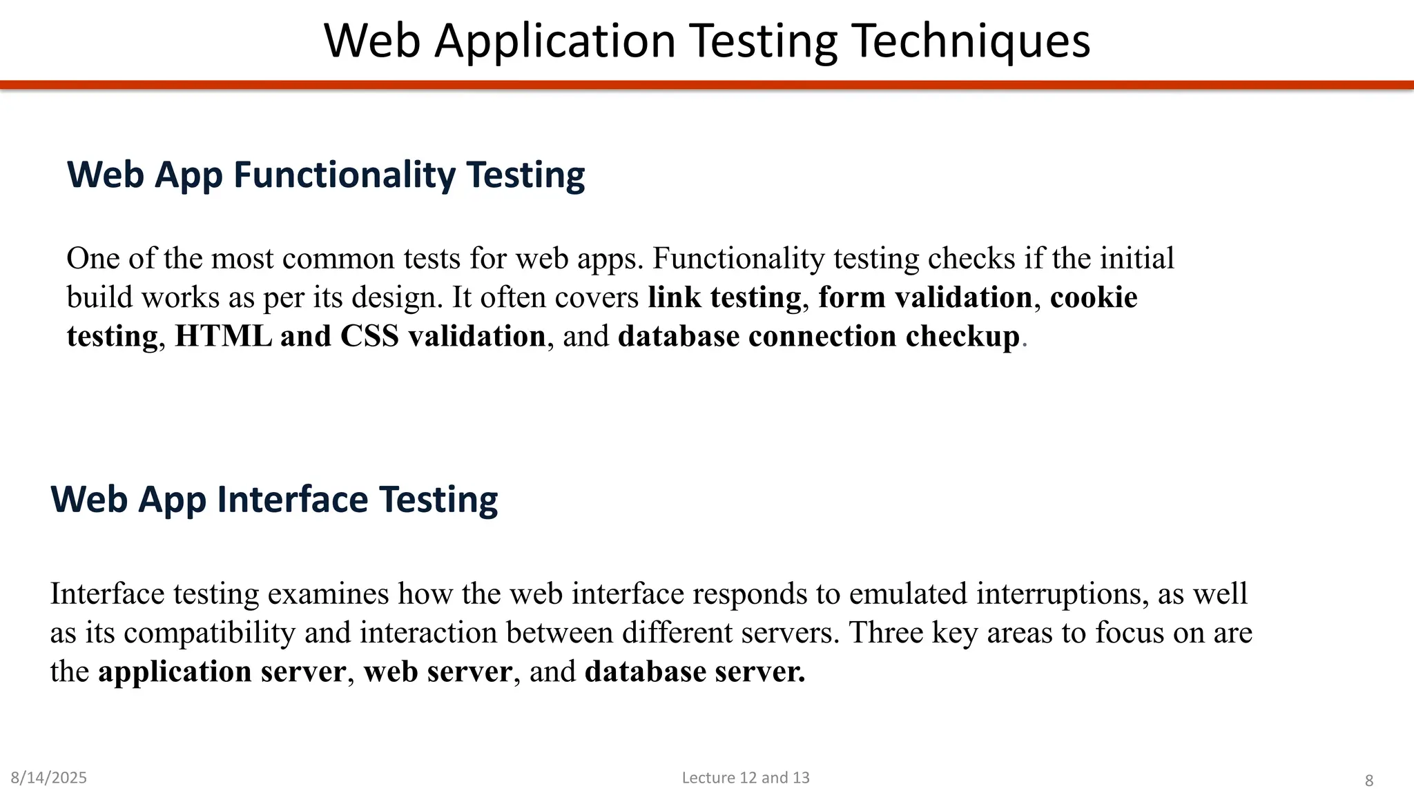 8
Lecture 12 and 13
Web Application Testing Techniques
8/14/2025
Web App Functionality Testing
One of the most common tests for web apps. Functionality testing checks if the initial
build works as per its design. It often covers link testing, form validation, cookie
testing, HTML and CSS validation, and database connection checkup.
Web App Interface Testing
Interface testing examines how the web interface responds to emulated interruptions, as well
as its compatibility and interaction between different servers. Three key areas to focus on are
the application server, web server, and database server.
 