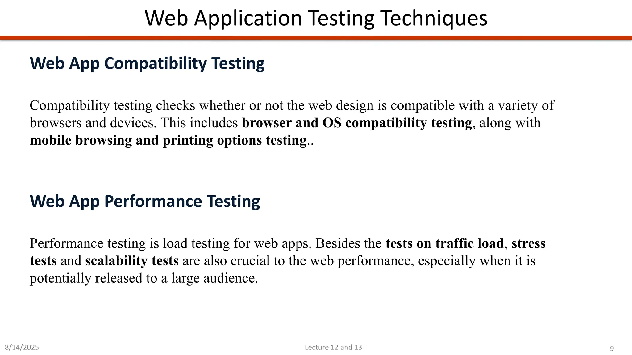 9
Lecture 12 and 13
Web Application Testing Techniques
8/14/2025
Web App Compatibility Testing
Compatibility testing checks whether or not the web design is compatible with a variety of
browsers and devices. This includes browser and OS compatibility testing, along with
mobile browsing and printing options testing..
Web App Performance Testing
Performance testing is load testing for web apps. Besides the tests on traffic load, stress
tests and scalability tests are also crucial to the web performance, especially when it is
potentially released to a large audience.
 
