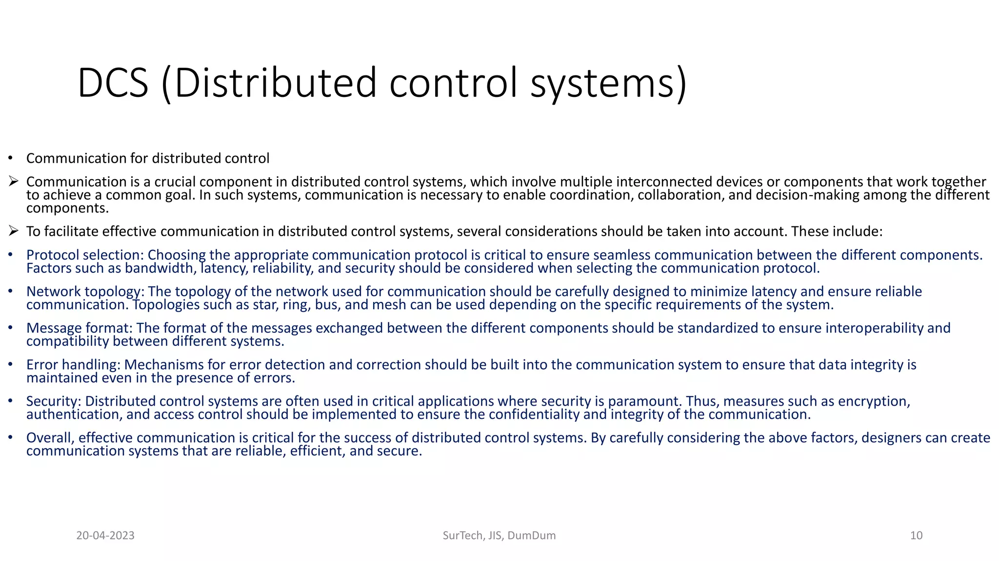 DCS (Distributed control systems)
• Communication for distributed control
 Communication is a crucial component in distributed control systems, which involve multiple interconnected devices or components that work together
to achieve a common goal. In such systems, communication is necessary to enable coordination, collaboration, and decision-making among the different
components.
 To facilitate effective communication in distributed control systems, several considerations should be taken into account. These include:
• Protocol selection: Choosing the appropriate communication protocol is critical to ensure seamless communication between the different components.
Factors such as bandwidth, latency, reliability, and security should be considered when selecting the communication protocol.
• Network topology: The topology of the network used for communication should be carefully designed to minimize latency and ensure reliable
communication. Topologies such as star, ring, bus, and mesh can be used depending on the specific requirements of the system.
• Message format: The format of the messages exchanged between the different components should be standardized to ensure interoperability and
compatibility between different systems.
• Error handling: Mechanisms for error detection and correction should be built into the communication system to ensure that data integrity is
maintained even in the presence of errors.
• Security: Distributed control systems are often used in critical applications where security is paramount. Thus, measures such as encryption,
authentication, and access control should be implemented to ensure the confidentiality and integrity of the communication.
• Overall, effective communication is critical for the success of distributed control systems. By carefully considering the above factors, designers can create
communication systems that are reliable, efficient, and secure.
20-04-2023 SurTech, JIS, DumDum 10
 