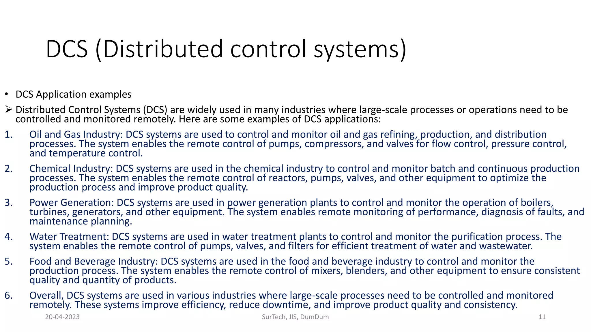 DCS (Distributed control systems)
• DCS Application examples
 Distributed Control Systems (DCS) are widely used in many industries where large-scale processes or operations need to be
controlled and monitored remotely. Here are some examples of DCS applications:
1. Oil and Gas Industry: DCS systems are used to control and monitor oil and gas refining, production, and distribution
processes. The system enables the remote control of pumps, compressors, and valves for flow control, pressure control,
and temperature control.
2. Chemical Industry: DCS systems are used in the chemical industry to control and monitor batch and continuous production
processes. The system enables the remote control of reactors, pumps, valves, and other equipment to optimize the
production process and improve product quality.
3. Power Generation: DCS systems are used in power generation plants to control and monitor the operation of boilers,
turbines, generators, and other equipment. The system enables remote monitoring of performance, diagnosis of faults, and
maintenance planning.
4. Water Treatment: DCS systems are used in water treatment plants to control and monitor the purification process. The
system enables the remote control of pumps, valves, and filters for efficient treatment of water and wastewater.
5. Food and Beverage Industry: DCS systems are used in the food and beverage industry to control and monitor the
production process. The system enables the remote control of mixers, blenders, and other equipment to ensure consistent
quality and quantity of products.
6. Overall, DCS systems are used in various industries where large-scale processes need to be controlled and monitored
remotely. These systems improve efficiency, reduce downtime, and improve product quality and consistency.
20-04-2023 SurTech, JIS, DumDum 11
 