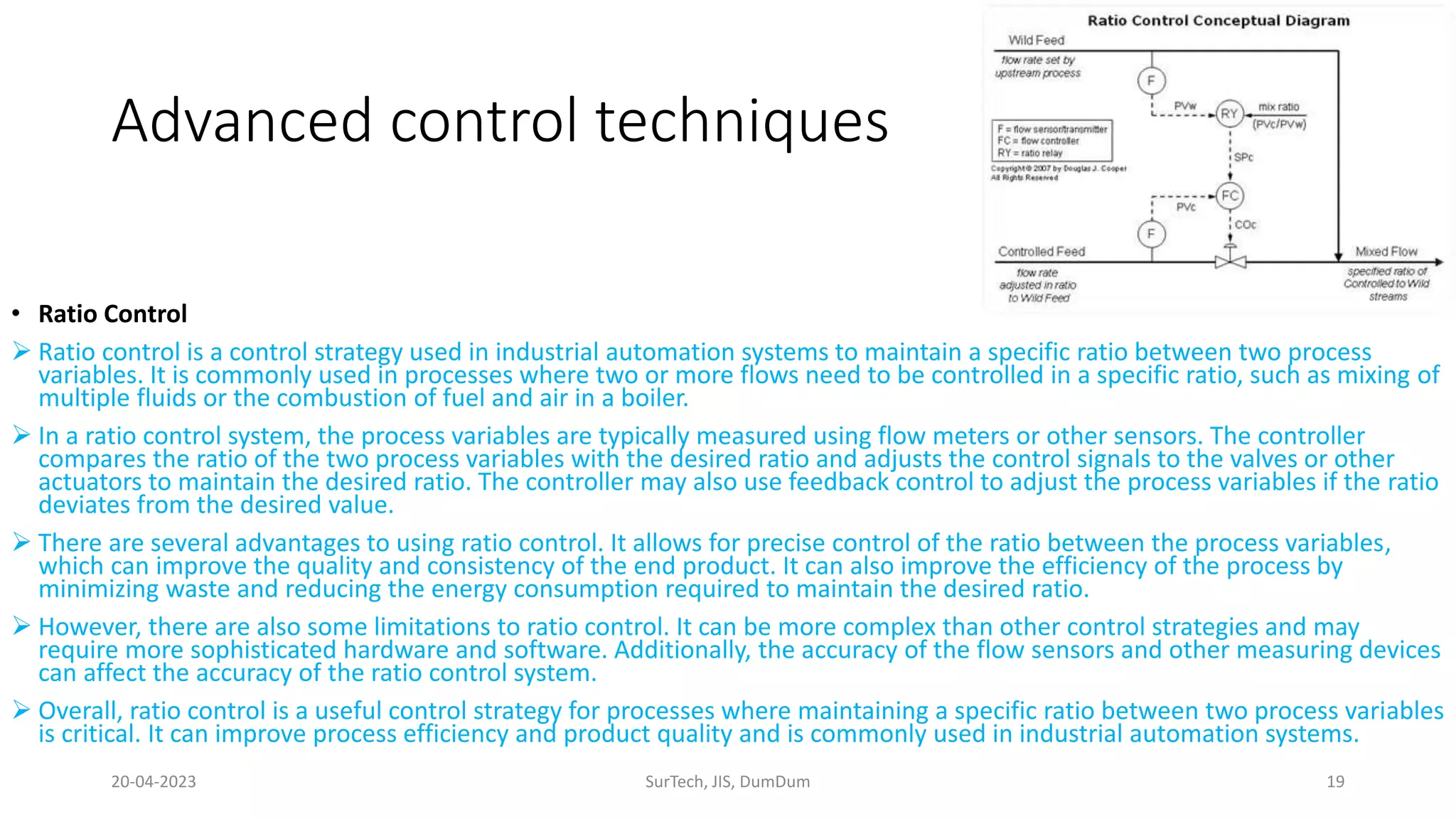 Advanced control techniques
• Ratio Control
 Ratio control is a control strategy used in industrial automation systems to maintain a specific ratio between two process
variables. It is commonly used in processes where two or more flows need to be controlled in a specific ratio, such as mixing of
multiple fluids or the combustion of fuel and air in a boiler.
 In a ratio control system, the process variables are typically measured using flow meters or other sensors. The controller
compares the ratio of the two process variables with the desired ratio and adjusts the control signals to the valves or other
actuators to maintain the desired ratio. The controller may also use feedback control to adjust the process variables if the ratio
deviates from the desired value.
 There are several advantages to using ratio control. It allows for precise control of the ratio between the process variables,
which can improve the quality and consistency of the end product. It can also improve the efficiency of the process by
minimizing waste and reducing the energy consumption required to maintain the desired ratio.
 However, there are also some limitations to ratio control. It can be more complex than other control strategies and may
require more sophisticated hardware and software. Additionally, the accuracy of the flow sensors and other measuring devices
can affect the accuracy of the ratio control system.
 Overall, ratio control is a useful control strategy for processes where maintaining a specific ratio between two process variables
is critical. It can improve process efficiency and product quality and is commonly used in industrial automation systems.
20-04-2023 SurTech, JIS, DumDum 19
 