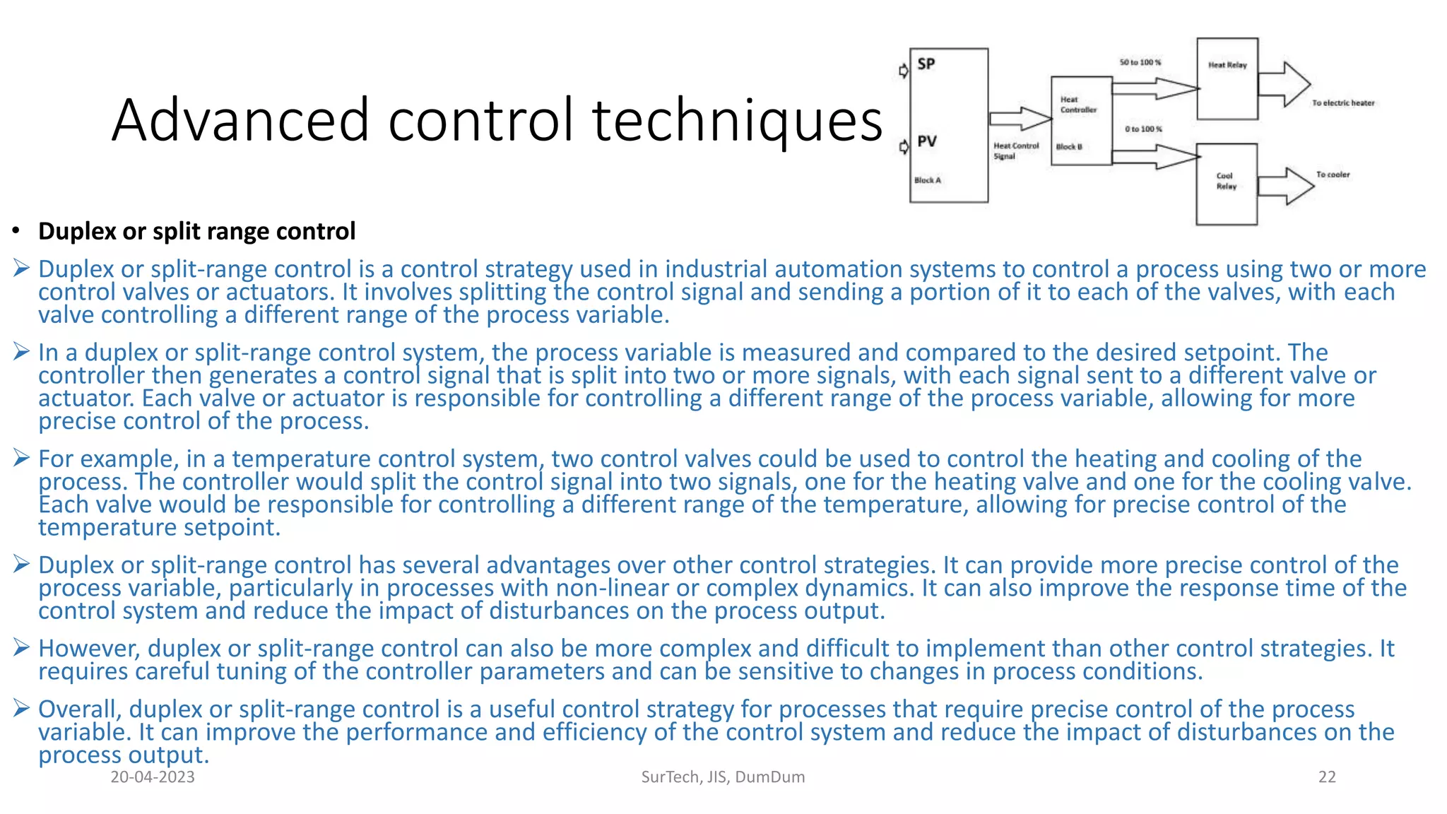 • Duplex or split range control
 Duplex or split-range control is a control strategy used in industrial automation systems to control a process using two or more
control valves or actuators. It involves splitting the control signal and sending a portion of it to each of the valves, with each
valve controlling a different range of the process variable.
 In a duplex or split-range control system, the process variable is measured and compared to the desired setpoint. The
controller then generates a control signal that is split into two or more signals, with each signal sent to a different valve or
actuator. Each valve or actuator is responsible for controlling a different range of the process variable, allowing for more
precise control of the process.
 For example, in a temperature control system, two control valves could be used to control the heating and cooling of the
process. The controller would split the control signal into two signals, one for the heating valve and one for the cooling valve.
Each valve would be responsible for controlling a different range of the temperature, allowing for precise control of the
temperature setpoint.
 Duplex or split-range control has several advantages over other control strategies. It can provide more precise control of the
process variable, particularly in processes with non-linear or complex dynamics. It can also improve the response time of the
control system and reduce the impact of disturbances on the process output.
 However, duplex or split-range control can also be more complex and difficult to implement than other control strategies. It
requires careful tuning of the controller parameters and can be sensitive to changes in process conditions.
 Overall, duplex or split-range control is a useful control strategy for processes that require precise control of the process
variable. It can improve the performance and efficiency of the control system and reduce the impact of disturbances on the
process output.
Advanced control techniques
20-04-2023 SurTech, JIS, DumDum 22
 