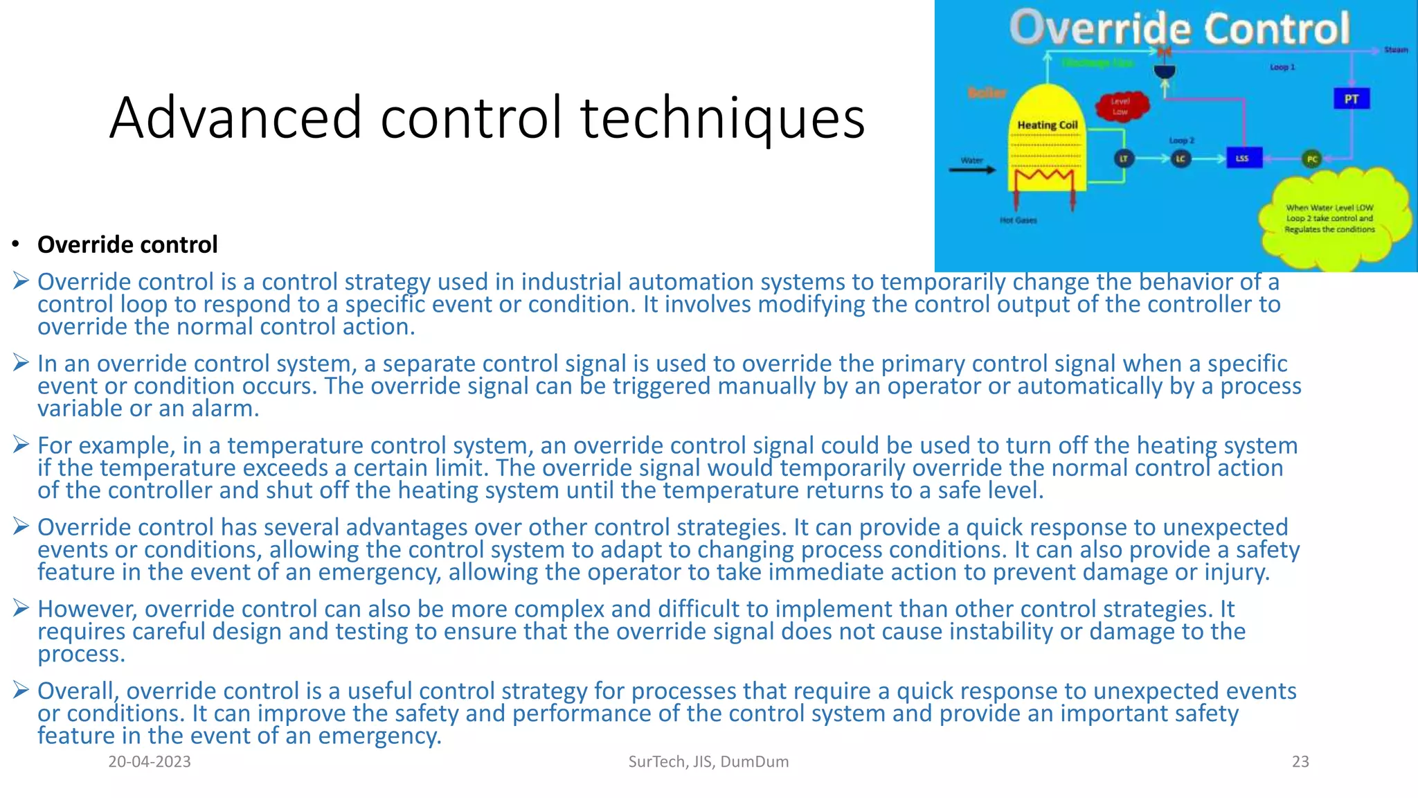 Advanced control techniques
• Override control
 Override control is a control strategy used in industrial automation systems to temporarily change the behavior of a
control loop to respond to a specific event or condition. It involves modifying the control output of the controller to
override the normal control action.
 In an override control system, a separate control signal is used to override the primary control signal when a specific
event or condition occurs. The override signal can be triggered manually by an operator or automatically by a process
variable or an alarm.
 For example, in a temperature control system, an override control signal could be used to turn off the heating system
if the temperature exceeds a certain limit. The override signal would temporarily override the normal control action
of the controller and shut off the heating system until the temperature returns to a safe level.
 Override control has several advantages over other control strategies. It can provide a quick response to unexpected
events or conditions, allowing the control system to adapt to changing process conditions. It can also provide a safety
feature in the event of an emergency, allowing the operator to take immediate action to prevent damage or injury.
 However, override control can also be more complex and difficult to implement than other control strategies. It
requires careful design and testing to ensure that the override signal does not cause instability or damage to the
process.
 Overall, override control is a useful control strategy for processes that require a quick response to unexpected events
or conditions. It can improve the safety and performance of the control system and provide an important safety
feature in the event of an emergency.
20-04-2023 SurTech, JIS, DumDum 23
 
