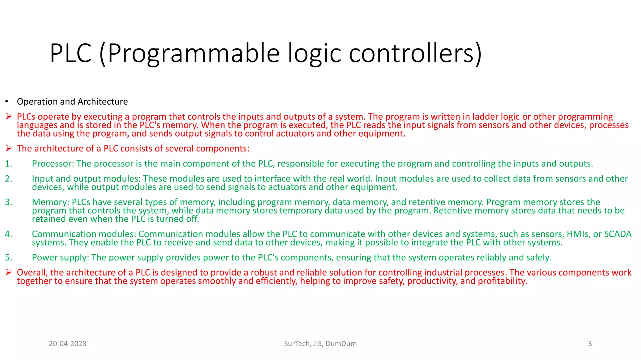 • Operation and Architecture
 PLCs operate by executing a program that controls the inputs and outputs of a system. The program is written in ladder logic or other programming
languages and is stored in the PLC's memory. When the program is executed, the PLC reads the input signals from sensors and other devices, processes
the data using the program, and sends output signals to control actuators and other equipment.
 The architecture of a PLC consists of several components:
1. Processor: The processor is the main component of the PLC, responsible for executing the program and controlling the inputs and outputs.
2. Input and output modules: These modules are used to interface with the real world. Input modules are used to collect data from sensors and other
devices, while output modules are used to send signals to actuators and other equipment.
3. Memory: PLCs have several types of memory, including program memory, data memory, and retentive memory. Program memory stores the
program that controls the system, while data memory stores temporary data used by the program. Retentive memory stores data that needs to be
retained even when the PLC is turned off.
4. Communication modules: Communication modules allow the PLC to communicate with other devices and systems, such as sensors, HMIs, or SCADA
systems. They enable the PLC to receive and send data to other devices, making it possible to integrate the PLC with other systems.
5. Power supply: The power supply provides power to the PLC's components, ensuring that the system operates reliably and safely.
 Overall, the architecture of a PLC is designed to provide a robust and reliable solution for controlling industrial processes. The various components work
together to ensure that the system operates smoothly and efficiently, helping to improve safety, productivity, and profitability.
PLC (Programmable logic controllers)
20-04-2023 SurTech, JIS, DumDum 3
 