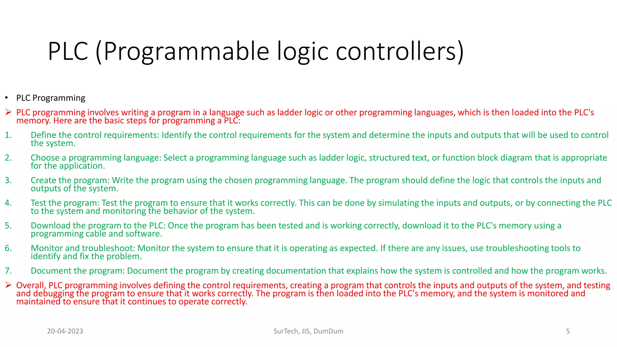 PLC (Programmable logic controllers)
• PLC Programming
 PLC programming involves writing a program in a language such as ladder logic or other programming languages, which is then loaded into the PLC's
memory. Here are the basic steps for programming a PLC:
1. Define the control requirements: Identify the control requirements for the system and determine the inputs and outputs that will be used to control
the system.
2. Choose a programming language: Select a programming language such as ladder logic, structured text, or function block diagram that is appropriate
for the application.
3. Create the program: Write the program using the chosen programming language. The program should define the logic that controls the inputs and
outputs of the system.
4. Test the program: Test the program to ensure that it works correctly. This can be done by simulating the inputs and outputs, or by connecting the PLC
to the system and monitoring the behavior of the system.
5. Download the program to the PLC: Once the program has been tested and is working correctly, download it to the PLC's memory using a
programming cable and software.
6. Monitor and troubleshoot: Monitor the system to ensure that it is operating as expected. If there are any issues, use troubleshooting tools to
identify and fix the problem.
7. Document the program: Document the program by creating documentation that explains how the system is controlled and how the program works.
 Overall, PLC programming involves defining the control requirements, creating a program that controls the inputs and outputs of the system, and testing
and debugging the program to ensure that it works correctly. The program is then loaded into the PLC's memory, and the system is monitored and
maintained to ensure that it continues to operate correctly.
20-04-2023 SurTech, JIS, DumDum 5
 