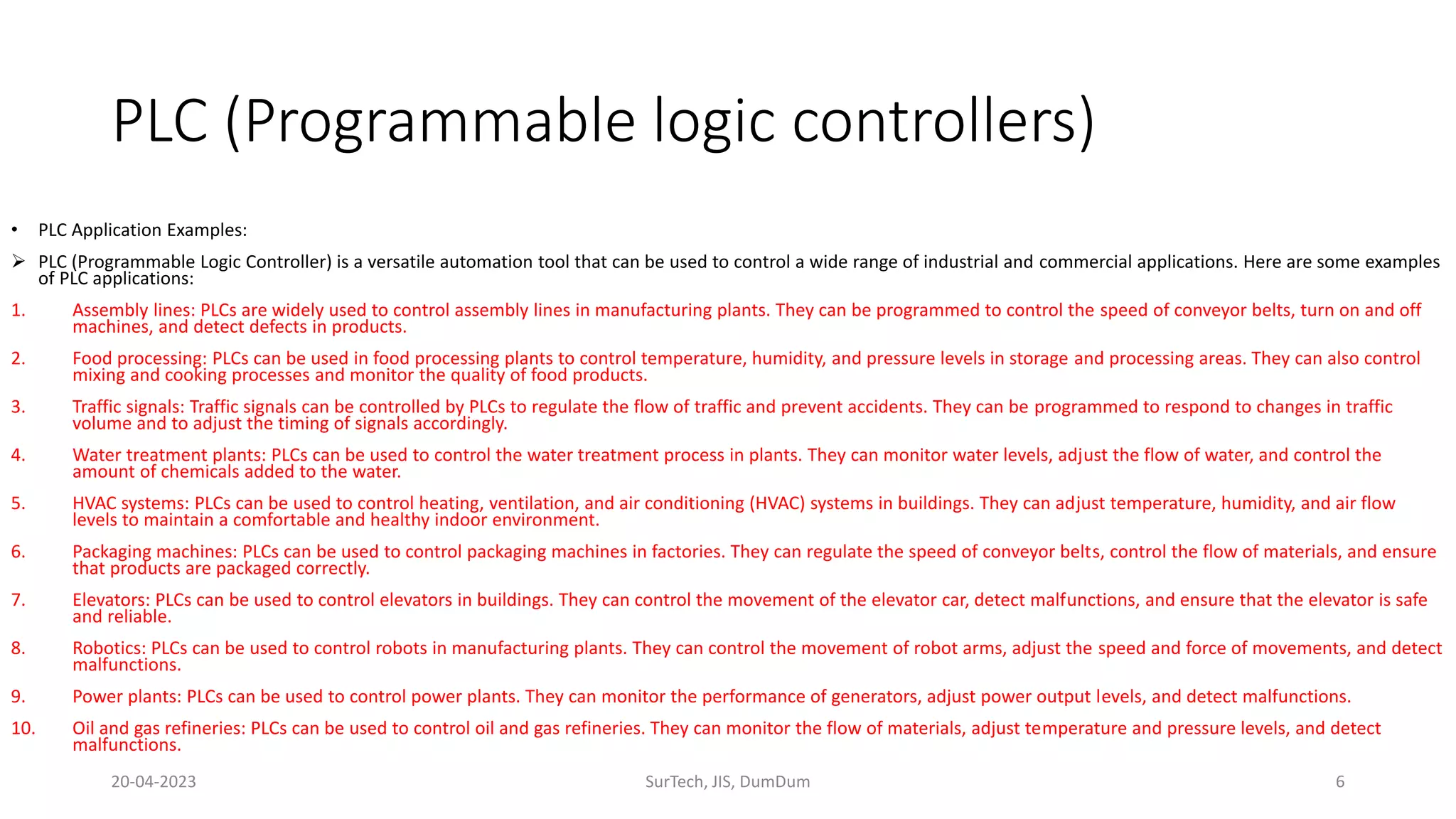 PLC (Programmable logic controllers)
• PLC Application Examples:
 PLC (Programmable Logic Controller) is a versatile automation tool that can be used to control a wide range of industrial and commercial applications. Here are some examples
of PLC applications:
1. Assembly lines: PLCs are widely used to control assembly lines in manufacturing plants. They can be programmed to control the speed of conveyor belts, turn on and off
machines, and detect defects in products.
2. Food processing: PLCs can be used in food processing plants to control temperature, humidity, and pressure levels in storage and processing areas. They can also control
mixing and cooking processes and monitor the quality of food products.
3. Traffic signals: Traffic signals can be controlled by PLCs to regulate the flow of traffic and prevent accidents. They can be programmed to respond to changes in traffic
volume and to adjust the timing of signals accordingly.
4. Water treatment plants: PLCs can be used to control the water treatment process in plants. They can monitor water levels, adjust the flow of water, and control the
amount of chemicals added to the water.
5. HVAC systems: PLCs can be used to control heating, ventilation, and air conditioning (HVAC) systems in buildings. They can adjust temperature, humidity, and air flow
levels to maintain a comfortable and healthy indoor environment.
6. Packaging machines: PLCs can be used to control packaging machines in factories. They can regulate the speed of conveyor belts, control the flow of materials, and ensure
that products are packaged correctly.
7. Elevators: PLCs can be used to control elevators in buildings. They can control the movement of the elevator car, detect malfunctions, and ensure that the elevator is safe
and reliable.
8. Robotics: PLCs can be used to control robots in manufacturing plants. They can control the movement of robot arms, adjust the speed and force of movements, and detect
malfunctions.
9. Power plants: PLCs can be used to control power plants. They can monitor the performance of generators, adjust power output levels, and detect malfunctions.
10. Oil and gas refineries: PLCs can be used to control oil and gas refineries. They can monitor the flow of materials, adjust temperature and pressure levels, and detect
malfunctions.
20-04-2023 SurTech, JIS, DumDum 6
 