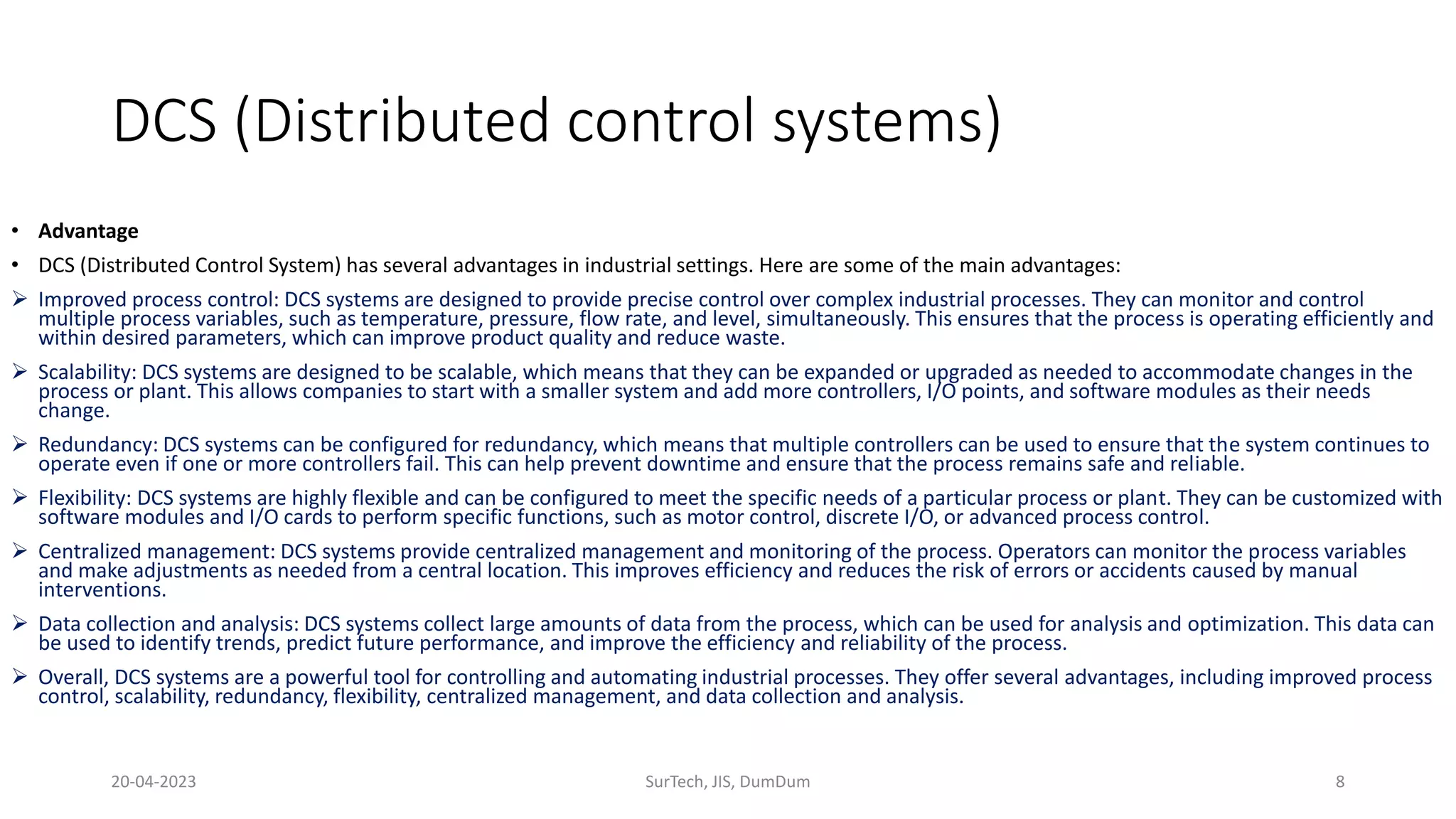 DCS (Distributed control systems)
• Advantage
• DCS (Distributed Control System) has several advantages in industrial settings. Here are some of the main advantages:
 Improved process control: DCS systems are designed to provide precise control over complex industrial processes. They can monitor and control
multiple process variables, such as temperature, pressure, flow rate, and level, simultaneously. This ensures that the process is operating efficiently and
within desired parameters, which can improve product quality and reduce waste.
 Scalability: DCS systems are designed to be scalable, which means that they can be expanded or upgraded as needed to accommodate changes in the
process or plant. This allows companies to start with a smaller system and add more controllers, I/O points, and software modules as their needs
change.
 Redundancy: DCS systems can be configured for redundancy, which means that multiple controllers can be used to ensure that the system continues to
operate even if one or more controllers fail. This can help prevent downtime and ensure that the process remains safe and reliable.
 Flexibility: DCS systems are highly flexible and can be configured to meet the specific needs of a particular process or plant. They can be customized with
software modules and I/O cards to perform specific functions, such as motor control, discrete I/O, or advanced process control.
 Centralized management: DCS systems provide centralized management and monitoring of the process. Operators can monitor the process variables
and make adjustments as needed from a central location. This improves efficiency and reduces the risk of errors or accidents caused by manual
interventions.
 Data collection and analysis: DCS systems collect large amounts of data from the process, which can be used for analysis and optimization. This data can
be used to identify trends, predict future performance, and improve the efficiency and reliability of the process.
 Overall, DCS systems are a powerful tool for controlling and automating industrial processes. They offer several advantages, including improved process
control, scalability, redundancy, flexibility, centralized management, and data collection and analysis.
20-04-2023 SurTech, JIS, DumDum 8
 