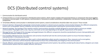 DCS (Distributed control systems)
• Communication for distributed control
 Communication is a crucial component in distributed control systems, which involve multiple interconnected devices or components that work together
to achieve a common goal. In such systems, communication is necessary to enable coordination, collaboration, and decision-making among the different
components.
 To facilitate effective communication in distributed control systems, several considerations should be taken into account. These include:
• Protocol selection: Choosing the appropriate communication protocol is critical to ensure seamless communication between the different components.
Factors such as bandwidth, latency, reliability, and security should be considered when selecting the communication protocol.
• Network topology: The topology of the network used for communication should be carefully designed to minimize latency and ensure reliable
communication. Topologies such as star, ring, bus, and mesh can be used depending on the specific requirements of the system.
• Message format: The format of the messages exchanged between the different components should be standardized to ensure interoperability and
compatibility between different systems.
• Error handling: Mechanisms for error detection and correction should be built into the communication system to ensure that data integrity is
maintained even in the presence of errors.
• Security: Distributed control systems are often used in critical applications where security is paramount. Thus, measures such as encryption,
authentication, and access control should be implemented to ensure the confidentiality and integrity of the communication.
• Overall, effective communication is critical for the success of distributed control systems. By carefully considering the above factors, designers can create
communication systems that are reliable, efficient, and secure.
20-04-2023 SurTech, JIS, DumDum 10
 