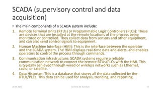 SCADA (supervisory control and data
acquisition)
• The main components of a SCADA system include:
1. Remote Terminal Units (RTUs) or Programmable Logic Controllers (PLCs): These
are devices that are installed at the remote locations of the process being
monitored or controlled. They collect data from sensors and other equipment,
and can also send control signals to equipment.
2. Human Machine Interface (HMI): This is the interface between the operator
and the SCADA system. The HMI displays real-time data and alerts, and enables
operators to control the process through commands.
3. Communication infrastructure: SCADA systems require a reliable
communication network to connect the remote RTUs/PLCs with the HMI. This
is typically achieved through wired or wireless networks such as Ethernet,
radio, or satellite.
4. Data Historian: This is a database that stores all the data collected by the
RTUs/PLCs. This data can be used for analysis, trending, and reporting.
20-04-2023 SurTech, JIS, DumDum 13
 