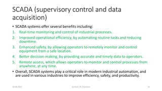SCADA (supervisory control and data
acquisition)
• SCADA systems offer several benefits including:
1. Real-time monitoring and control of industrial processes.
2. Improved operational efficiency, by automating routine tasks and reducing
downtime.
3. Enhanced safety, by allowing operators to remotely monitor and control
equipment from a safe location.
4. Better decision-making, by providing accurate and timely data to operators.
5. Remote access, which allows operators to monitor and control processes from
anywhere, at any time.
• Overall, SCADA systems play a critical role in modern industrial automation, and
are used in various industries to improve efficiency, safety, and productivity.
20-04-2023 SurTech, JIS, DumDum 14
 