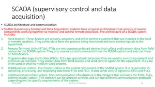 SCADA (supervisory control and data
acquisition)
• SCADA architecture and communication
SCADA (Supervisory Control and Data Acquisition) systems have a typical architecture that consists of several
components working together to monitor and control remote processes. The architecture of a SCADA system
includes:
1. Field devices: These devices are sensors, actuators, and other control equipment that are installed in the field
or remote locations. They collect data from the process being monitored and send control signals to the
equipment.
2. Remote Terminal Units (RTUs): RTUs are microprocessor-based devices that collect and transmit data from field
devices to the SCADA system. They also receive control commands from the SCADA system and execute them
on field devices.
3. Programmable Logic Controllers (PLCs): PLCs are specialized computers that are used to control equipment and
processes in real-time. They collect data from field devices and send control signals to the equipment. PLCs are
often used in small to medium-sized systems.
4. SCADA master station: The master station is the central component of the SCADA system. It is responsible for
collecting, processing, and displaying data from RTUs and PLCs. It also sends control signals to RTUs and PLCs.
5. Communication infrastructure: The communication infrastructure is the network that connects the RTUs, PLCs,
and the master station. This network can be wired or wireless and can use different communication protocols
depending on the specific requirements of the system.
20-04-2023 SurTech, JIS, DumDum 15
 